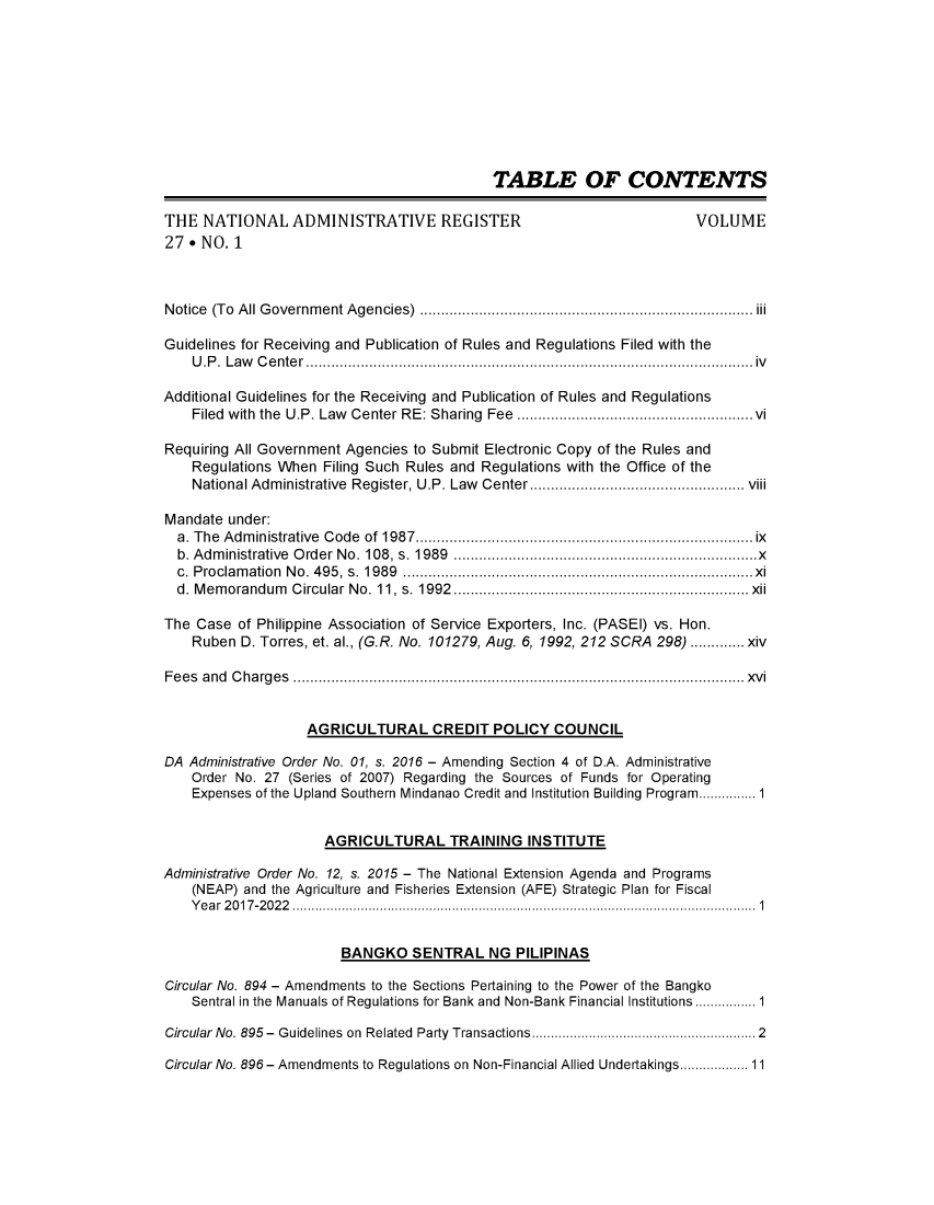 handle is hein.journals/nadmr27 and id is 1 raw text is: 










                                            TABLE OF CONTENTS

THE  NATIONAL ADMINISTRATIVE REGISTER                                  VOLUME
27 * NO. 1



Notice (To All Government Agencies)     ............................ ............ iii

Guidelines for Receiving and Publication of Rules and Regulations Filed with the
    U.P. Law Center                               ....................................................iv

Additional Guidelines for the Receiving and Publication of Rules and Regulations
    Filed with the U.P. Law Center RE: Sharing Fee............................vi

Requiring All Government Agencies to Submit Electronic Copy of the Rules and
    Regulations When Filing Such Rules and Regulations with the Office of the
    National Administrative Register, U.P. Law  Center.. ............. ................... viii

Mandate  under:
  a. The Administrative Code of 1987  .........................    ..............ix
  b. Administrative Order No. 108, s. 1989                 .................x............ x
  c. Proclamation No. 495, s. 1989                    ..........................................x
  d. Memorandum  Circular No. 11, s. 1992............... ....................  xii

The Case  of Philippine Association of Service Exporters, Inc. (PASEI) vs. Hon.
    Ruben D. Torres, et. al., (G.R. No. 101279, Aug. 6, 1992, 212 SCRA 298) ............. xiv

Fees and Charges                                ..................................................... xvi


                   AGRICULTURAL CREDIT POLICY COUNCIL

DA Administrative Order No. 01, s. 2016 - Amending Section 4 of D.A. Administrative
    Order No. 27 (Series of 2007) Regarding the Sources of Funds for Operating
    Expenses of the Upland Southern Mindanao Credit and Institution Building Program...........1


                     AGRICULTURAL TRAINING INSTITUTE

Administrative Order No. 12, s. 2015 - The National Extension Agenda and Programs
    (NEAP) and the Agriculture and Fisheries Extension (AFE) Strategic Plan for Fiscal
    Year 2017-2022                                                       ............ 1


                        BANGKO   SENTRAL NG PILIPINAS

Circular No. 894 - Amendments to the Sections Pertaining to the Power of the Bangko
    Sentral in the Manuals of Regulations for Bank and Non-Bank Financial Institutions............ 1

Circular No. 895- Guidelines on Related Party Transactions        ............2........2

Circular No. 896 - Amendments to Regulations on Non-Financial Allied Undertakings.............. 11


