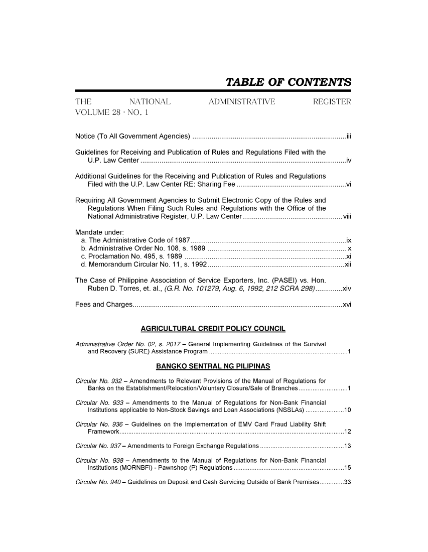 handle is hein.journals/nadmr28 and id is 1 raw text is: 









                                            TABLE OF CONTENTS

THE             NATIONAL               ADMINISTRATIVE                 REGISTER
VOLUME 28 - NO. 1


Notice (To All Government Agencies)     ..........................................iii

Guidelines for Receiving and Publication of Rules and Regulations Filed with the
    U.P. Law Center          ...................................................iv

Additional Guidelines for the Receiving and Publication of Rules and Regulations
    Filed with the U.P. Law Center RE: Sharing Fee .........................vi

Requiring All Government Agencies to Submit Electronic Copy of the Rules and
    Regulations When Filing Such Rules and Regulations with the Office of the
    National Administrative Register, U.P. Law  Center.. ............. .......... .........viii

Mandate  under:
  a. The Administrative Code of 1987.....................        ...............ix
  b. Administrative Order No. 108, s. 1989................................x
  c. Proclamation No. 495, s. 1989.....................................x.
  d. Memorandum  Circular No. 11, s. 1992...................................xii

The Case  of Philippine Association of Service Exporters, Inc. (PASEI) vs. Hon.
    Ruben D. Torres, et. al., (G.R. No. 101279, Aug. 6, 1992, 212 SCRA 298)..............xiv

Fees and Charges............................................           .....xvi


                   AGRICULTURAL CREDIT POLICY COUNCIL

Administrative Order No. 02, s. 2017 - General Implementing Guidelines of the Survival
    and Recovery (SURE) Assistance Program.................................1

                        BANGKO   SENTRAL   NG  PILIPINAS

Circular No. 932 - Amendments to Relevant Provisions of the Manual of Regulations for
    Banks on the Establishment/Relocation/Voluntary Closure/Sale of Branches  .. ...........1

Circular No. 933 - Amendments to the Manual of Regulations for Non-Bank Financial
    Institutions applicable to Non-Stock Savings and Loan Associations (NSSLAs) .................10

Circular No. 936 - Guidelines on the Implementation of EMV Card Fraud Liability Shift
    Framework...................................................12

Circular No. 937- Amendments to Foreign Exchange Regulations ........................13

Circular No. 938 - Amendments to the Manual of Regulations for Non-Bank Financial
    Institutions (MORNBFI) - Pawnshop (P) Regulations   .........................15

Circular No. 940- Guidelines on Deposit and Cash Servicing Outside of Bank Premises.........33


