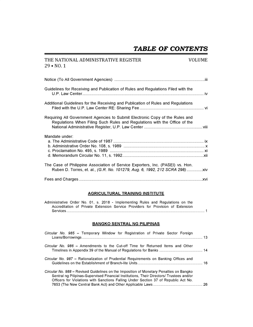 handle is hein.journals/nadmr29 and id is 1 raw text is: TABLE OF CONTENTS
THE NATIONAL ADMINISTRATIVE REGISTER                                                         VOLUME
29 * NO. 1
Notice (To All Government Agencies) ...............................................................................iii
Guidelines for Receiving and Publication of Rules and Regulations Filed with the
U.P. Law Center.......................................................................................................... iv
Additional Guidelines for the Receiving and Publication of Rules and Regulations
Filed with the U.P. Law Center RE: Sharing Fee..................................................... vi
Requiring All Government Agencies to Submit Electronic Copy of the Rules and
Regulations When Filing Such Rules and Regulations with the Office of the
National Administrative Register, U.P. Law Center ...................................................viii
Mandate under:
a. The  Adm   inistrative  C ode  of  1987  ...........................................................................  ix
b. Adm  inistrative  O rder N o. 108, s. 1989    .................................................................... x
c. Proclamation No. 495, s. 1989 .................................................................................. xi
d. Memorandum Circular No. 11, s. 1992.......................................................................xii
The Case of Philippine Association of Service Exporters, Inc. (PASEI) vs. Hon.
Ruben D. Torres, et. al., (G.R. No. 101279, Aug. 6, 1992, 212 SCRA 298) ..............xiv
Fees and Charges ............................................................................................................xvi
AGRICULTURAL TRAINING INSTITUTE
Administrative Order No. 01, s. 2018 - Implementing Rules and Regulations on the
Accreditation of Private Extension Service Providers for Provision of Extension
Services...................................................................................................................................... 1
BANGKO SENTRAL NG PILIPINAS
Circular No. 985 - Temporary Window for Registration of Private Sector Foreign
L o a n s /B o rro w in g s ..................................................................................................................... 1 3
Circular No. 986 - Amendments to the Cut-off Time for Returned Items and Other
Timelines in Appendix 39 of the Manual of Regulations for Banks ...................................... 14
Circular No. 987 - Rationalization of Prudential Requirements on Banking Offices and
G uidelines  on  the  Establishm ent of Branch-lite  Units...........................................................  16
Circular No. 988 - Revised Guidelines on the Imposition of Monetary Penalties on Bangko
Sentral ng Pilipinas-Supervised Financial Institutions, Their Directors/ Trustees and/or
Officers for Violations with Sanctions Falling Under Section 37 of Republic Act No.
7653 (The New Central Bank Act) and Other Applicable Laws ........................................... 26


