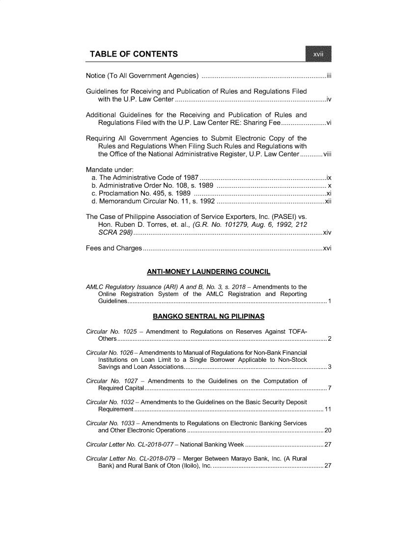 handle is hein.journals/nadmr30 and id is 1 raw text is: TABLE OF CONTENTS
Notice (To All Government Agencies) ..................................................................iii
Guidelines for Receiving and Publication of Rules and Regulations Filed
with the U.P. Law Center................................................................................iv
Additional Guidelines for the Receiving and Publication of Rules and
Regulations Filed with the U.P. Law Center RE: Sharing Fee........................vi
Requiring All Government Agencies to Submit Electronic Copy of the
Rules and Regulations When Filing Such Rules and Regulations with
the Office of the National Administrative Register, U.P. Law                      Center............viii
Mandate under:
a. The Administrative Code of 1987...................................................................ix
b. Administrative Order No. 108, s. 1989                 ...................................................... x
c. Proclamation No. 495, s. 1989 ......................................................................xi
d. Memorandum Circular No. 11, s. 1992 .........................................................xii
The Case of Philippine Association of Service Exporters, Inc. (PASEI) vs.
Hon. Ruben D. Torres, et. al., (G.R. No. 101279, Aug. 6, 1992, 212
SCRA 298)....................................................................................................xiv
Fees and Charges...............................................................................................xvi
ANTI-MONEY LAUNDERING COUNCIL
AMLC Regulatory Issuance (ARI) A and B, No. 3, s. 2018 - Amendments to the
Online Registration System of the AMLC Registration and Reporting
Guidelines.....................................................................................................................1
BANGKO SENTRAL NG PILIPINAS
Circular No. 1025 - Amendment to Regulations on Reserves Against TOFA-
O th e rs ...........................................................................................................................2
Circular No. 1026- Amendments to Manual of Regulations for Non-Bank Financial
Institutions on Loan Limit to a Single Borrower Applicable to Non-Stock
Savings    and  Loan   Associations................................................................................ 3
Circular No. 1027 - Amendments to the Guidelines on the Computation of
Required Capital...........................................................................................................7
Circular No. 1032 - Amendments to the Guidelines on the Basic Security Deposit
Requirement ...............................................................................................................11
Circular No. 1033 - Amendments to Regulations on Electronic Banking Services
and  O  ther  Electronic  O perations   ...........................................................................   20
Circular Letter No. CL-2018-077- National Banking Week ........................................             27
Circular Letter No. CL-2018-079 - Merger Between Marayo Bank, Inc. (A Rural
Bank) and Rural Bank of Oton (Iloilo), Inc............................................................. 27


