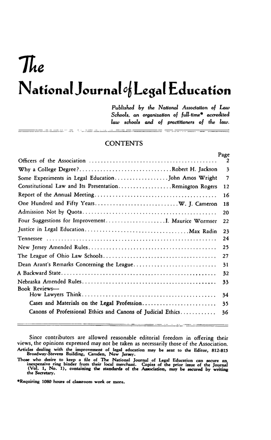 handle is hein.journals/najled2 and id is 1 raw text is: le
National Journal0 Legal Education
Published by the National Association of Law
Schools, an organization of full-tume* accredued
law schools and of practitioners of the law.
CONTENTS
Page
O fficers  of  the  Association  ...........................................  2
W hy a College Degree? ............................... Robert H. Jackson  3
Some Experiments in Legal Education................ John Amos Wright   7
Constitutional Law and Its Presentation.................Remington Rogers 12
Report of the Annual Meeting ........................................ 16
One Hundred and Fifty Years.......................... W. J. Cameron   18
Admission Not by Quota............................................ 20
Four Suggestions for Improvement.................... 1. Maurice Wormser 22
Justice in Legal Education................................... Max Radin  23
T ennessee  .........................................................  24
N ew  Jersey  Amended  Rules...........................................  25
The  League  of Ohio  Law  Schools......................................  27
Dean Arant's Remarks Concerning the League ............................ 31
A  Backw ard  State....................................................  32
N ebraska  Amended  Rules.............................................  33
Book Reviews-
How  Lawyers  Think.............................................  34
Cases and Materials on the Legal Profession......................... 35
Canons of Professional Ethics and Canons of Judicial Ethics ............ 36
Since contributors are allowed reasonable editorial freedom in offering their
views, the opinions expressed may not be taken as necessarily those of the Association.
Articles dealing with the improvement of legal education may be sent to the Editor, 812-815
Broadway-Stevens Building, Camden, New Jersey.
Those who desire to keep a file of The National Journal of Legal Education can secure an,
inexpensive ring binder from their local merchant. Copies of the prior issue of the Journal
(Vol. 1, No. 1), containing the standards of the Association, may be secured by writing
the Secretary.
*Requiring 1080 hours of classroom work or more.



