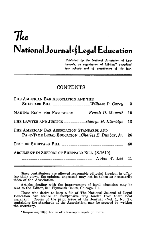 handle is hein.journals/najled3 and id is 1 raw text is: NationalJournal o Legal Education
Published by the Naional Associanon of Law
Schools. on organization of fu-ume* accredued
law schools and of practftioners of the law.
CONTENTS
THE AMERICAN BAR ASSOCIATION AND THE
SHEPPARD BILL -----------------William P. Carey        3
MAKING ROOM FOR FAVORITISM ------Frank D. Mowatt           10
THE LAWYER AND JUSTICE ---------- George H. Ethridge       13
THE AMERICAN BAR ASSOCIATION STANDARDS AND
PART-TIME LEGAL EDUCATION -Charles E. Dunbar, Jr. 26
TEXT OF SHEPPARD BIL -----------------------------        40
ARGUMENT IN SUPPORT OF SHEPPARD BILL (S.1610)
---------------------------------Noble W. Lee          41
Since contributors are allowed reasonable editorial freedom in offer-
ing their views, the opinions expressed may not be taken as necessarily
those of the Association.
Articles dealing with the improvement of legal education may be
sent to the Editor, 315 Plymouth Court, Chicago, Ill.
Those who desire to keep a file of The National Journal of Legal
Education can secure an inexpensive ring binder from their local
merchant. Copies of the prior issue of the Journal (Vol. 1, No. 1),
containing the standards of the Association, may be secured by writing
the secretary.
* Requiring 1080 hours of classroom work or more.


