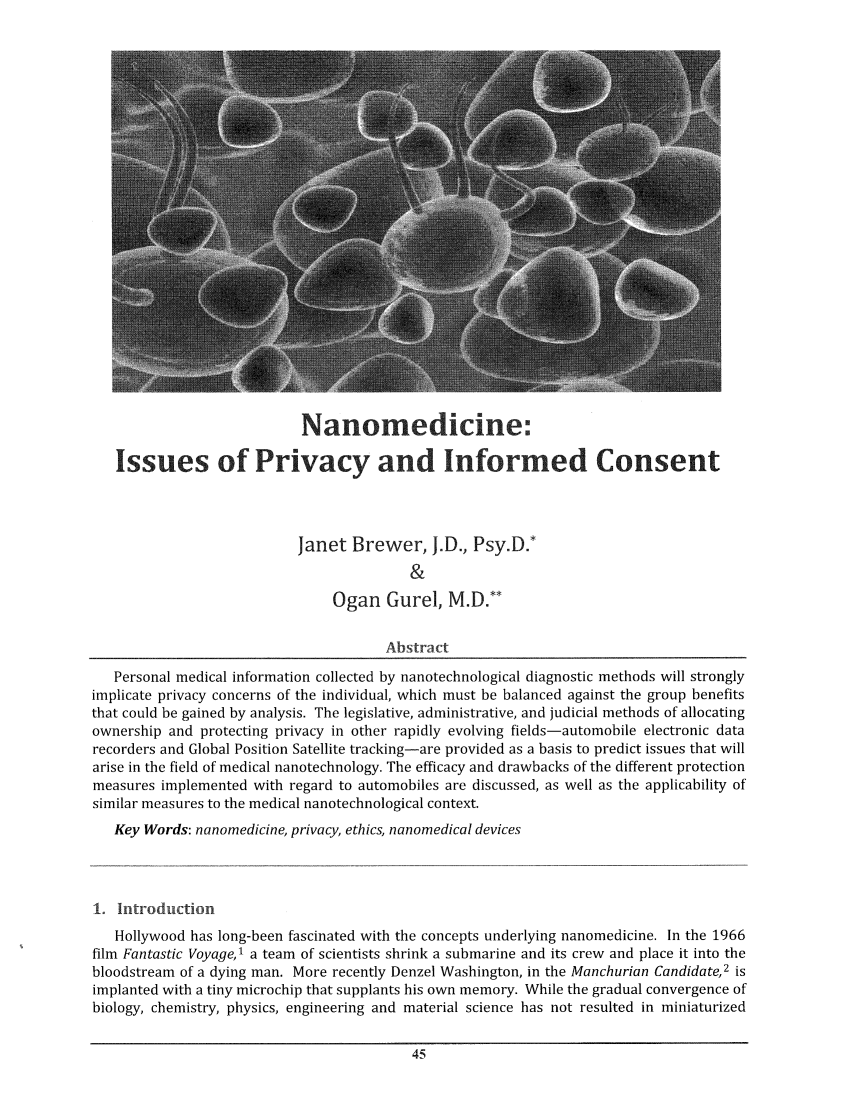 handle is hein.journals/nantechlb6 and id is 47 raw text is: Nanomedicine'.
Issues of Privacy and Informed Consent
Janet Brewer, .D., Psy.D.*
&
Ogan Gurel, M.D.**
Abstract
Personal medical information collected by nanotechnological diagnostic methods will strongly
implicate privacy concerns of the individual, which must be balanced against the group benefits
that could be gained by analysis. The legislative, administrative, and judicial methods of allocating
ownership and protecting privacy in other rapidly evolving fields-automobile electronic data
recorders and Global Position Satellite tracking-are provided as a basis to predict issues that will
arise in the field of medical nanotechnology. The efficacy and drawbacks of the different protection
measures implemented with regard to automobiles are discussed, as well as the applicability of
similar measures to the medical nanotechnological context.
Key Words: nanomedicine, privacy, ethics, nanomedical devices
1. Introduction
Hollywood has long-been fascinated with the concepts underlying nanomedicine. In the 1966
film Fantastic Voyage,1 a team of scientists shrink a submarine and its crew and place it into the
bloodstream of a dying man. More recently Denzel Washington, in the Manchurian Candidate,2 is
implanted with a tiny microchip that supplants his own memory. While the gradual convergence of
biology, chemistry, physics, engineering and material science has not resulted in miniaturized



