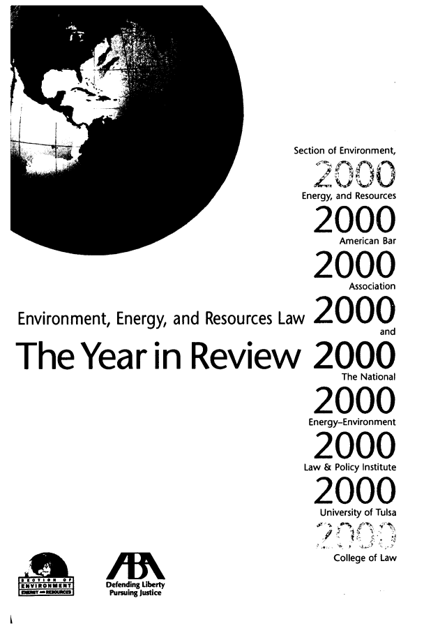 handle is hein.journals/naresoe17 and id is 1 raw text is: Environment, Energy, and Resources La
The Year in Reviev

ENONMENT

Section of Environment,
2000
Energy, and Resources
2000
American Bar
2000
Association
w 2000
and
/ 2000
The National
2000
Energy-Environment
2000
Law & Policy Institute
2000
University of Tulsa
College of Law

Defending Liberty
Pursuing Justice


