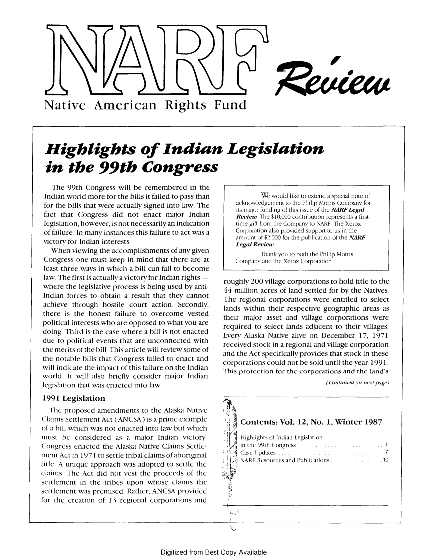 handle is hein.journals/narf12 and id is 1 raw text is: 






                     AD Rs




Native American Rights Fund


Highlights of Indian Legislation

in the 99th Congress


   The 99th Congress will be remembered in the
 Indian world more for the bills it failed to pass than
 for the bills that were actually signed into law, The
 fact that Congress did not enact major Indian
 legislation, however, is not necessarily an indication
 of failure In many instances this failure to act was a
 victory for Indian interests
   When viewing the accomplishments of any given
 Congress one must keep in mind that there are at
 least three ways in which a bill can fail to become
 law The first is actually a victory for Indian rights -
 where the legislative process is being used by anti-
 Indian forces to obtain a result that they cannot
 achieve through hostile court action. Secondly,
 there is the honest failure to overcome vested
 political interests who are opposed to what you are
 doing, Third is the case where a bill is not enacted
 due to political events that are unconnected with
 the merits of the bill, This article will review some of
 the notable bills that Congress failed to enact and
 will indicate the impact of this failure on the Indian
 world It will also briefly consider major Indian
 legislation that was enacted into law
 1991 Legislation
   h proposed amendments to the Alaska Native
Claims Settlement Act (ANCSA) is a prime example
of a bill which was not enacted into law but which
must be considered as a major Indian victory
Congress enacted the Alaska Native Claims Settle-
ment Act in 1971 to settle tribal claims of aboriginal
title A unique approach was adopted to settle the
claims The Act did not vest the proceeds of the
settlement in the tribes upon whose claims the
settlement was premised Rather, ANCSA provided
for the creation of 13 regional corporations and


           We would like to extend a special note of
    acknowledgement to the Philip Morris Company for
    its major funding of this issue of the NARFLegal
    Review The $10,000 contribution represents a first-
    time gift from the Company to NARF The Xerox
    Corporation also provided support to us in the
    amount of $2,000 for the publication of the NARF
    Legal Review.
           Thank you to both the Philip Morris
    Company and the Xerox Corporation

roughly 200 village corporations to hold title to the
44 million acres of land settled for by the Natives.
The regional corporations were entitled to select
lands within their respective geographic areas as
their major asset and village corporations were
required to select lands adjacent to their, villages
Every Alaska Native alive on December 17, 1971
received stock in a regional and village corporation
and the Act specifically provides that stock in these
corporations could not be sold until the year 1991
This protection for the corporations and the land's
                             (Continued on next page)


I






S


Contents: Vol. 12, No. 1, Winter 1987


Highlights of Indian Legislation
in the 99th Congress
Casc Updates
NARF Resources and Publications


Digitized from Best Copy Available


i


