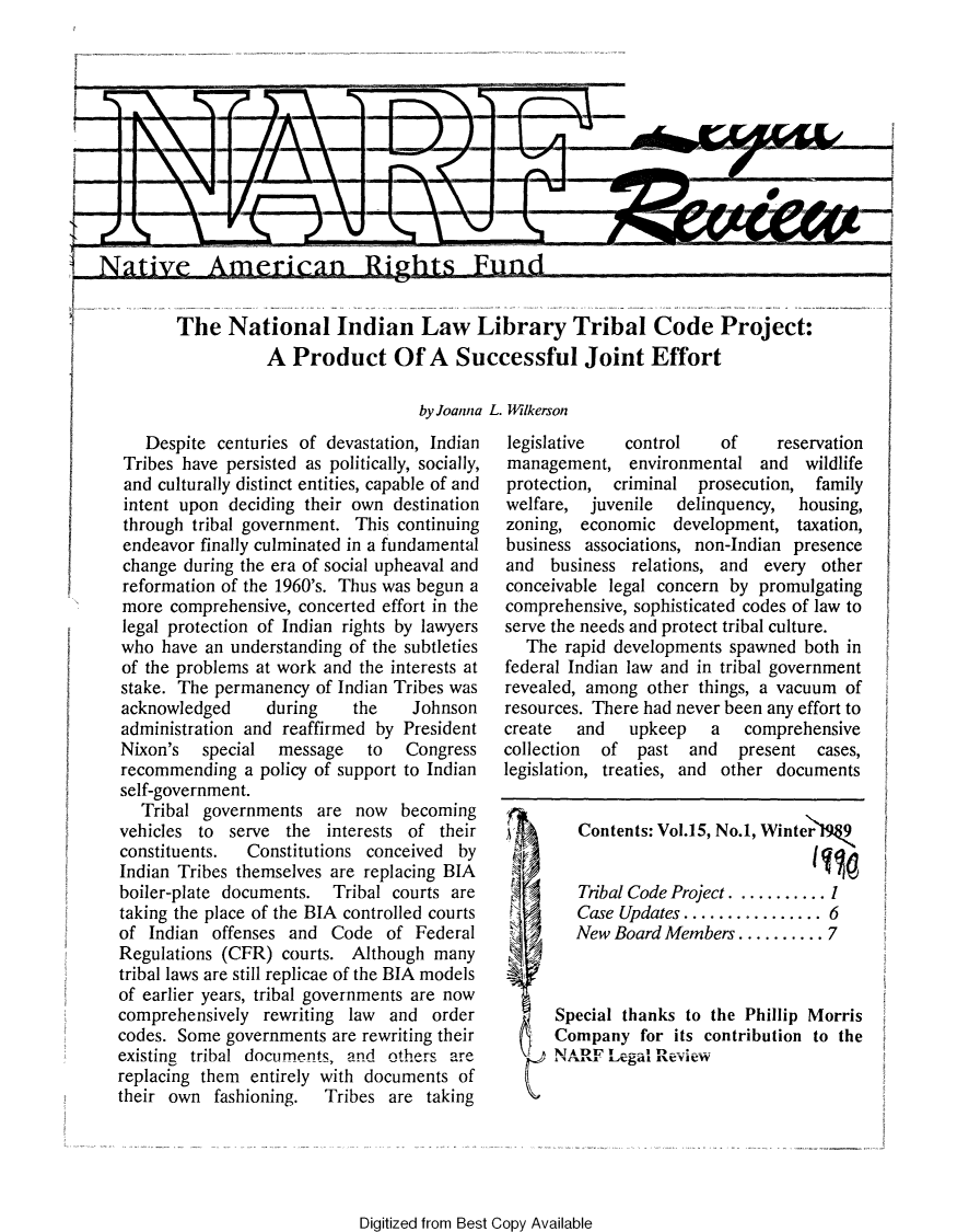 handle is hein.journals/narf15 and id is 1 raw text is: 











,Native Ame111ii rican Ritghts Fund14,


          The National Indian Law Library Tribal Code Project:
                     A Product Of A Successful Joint Effort

                                      by Joanna L. Wilkerson


   Despite centuries of devastation, Indian
 Tribes have persisted as politically, socially,
 and culturally distinct entities, capable of and
 intent upon deciding their own destination
 through tribal government. This continuing
 endeavor finally culminated in a fundamental
 change during the era of social upheaval and
 reformation of the 1960's. Thus was begun a
 more comprehensive, concerted effort in the
 legal protection of Indian rights by lawyers
 who have an understanding of the subtleties
 of the problems at work and the interests at
 stake. The permanency of Indian Tribes was
 acknowledged    during    the    Johnson
 administration and reaffirmed by President
 Nixon's special   message   to  Congress
 recommending a policy of support to Indian
 self-government.
   Tribal governments are now becoming
vehicles to serve the interests of their
constituents.  Constitutions conceived by
Indian Tribes themselves are replacing BIA
boiler-plate documents. Tribal courts are
taking the place of the BIA controlled courts
of Indian offenses and Code of Federal
Regulations (CFR) courts. Although many
tribal laws are still replicae of the BIA models
of earlier years, tribal governments are now
comprehensively rewriting law and order
codes. Some governments are rewriting their
existing tribal documents, and other's are
replacing them entirely with documents of
their own fashioning.   Tribes are taking


legislative   control    of     reservation
management, environmental and wildlife
protection, criminal prosecution, family
welfare, juvenile   delinquency, housing,
zoning, economic development, taxation,
business associations, non-Indian presence
and business relations, and every other
conceivable legal concern by promulgating
comprehensive, sophisticated codes of law to
serve the needs and protect tribal culture.
   The rapid developments spawned both in
federal Indian law and in tribal government
revealed, among other things, a vacuum of
resources. There had never been any effort to
create  and   upkeep    a   comprehensive
collection of past and  present cases,
legislation, treaties, and other documents


   Contents: Vol.15, No.1, Winter 9


   Tribal Code Project ..........
   Case Updates ................ 6
   New Board Members .......... 7



Special thanks to the Phillip Morris
Company for its contribution to the
XT A1DI     - _. ..


A


Digitized from Best Copy Available


