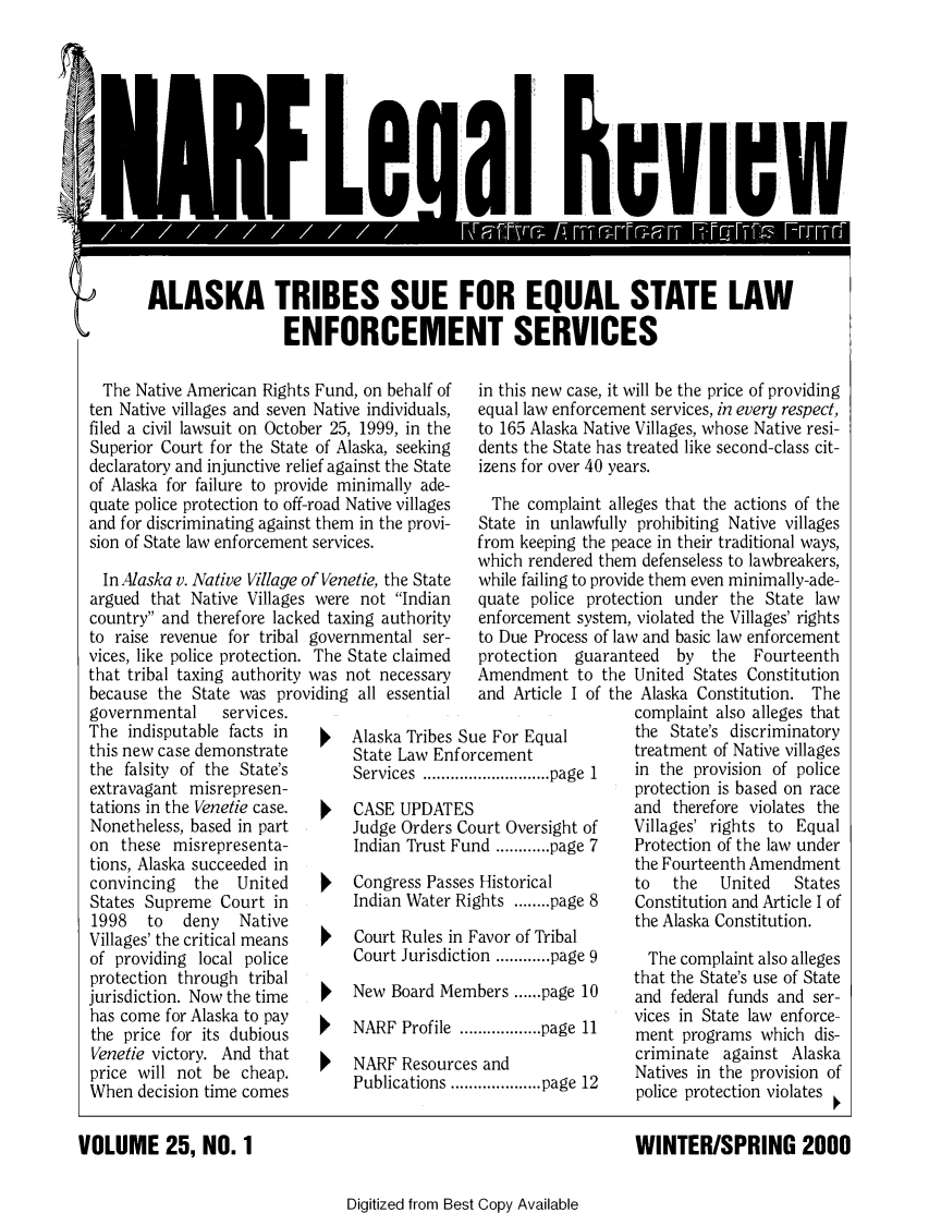 handle is hein.journals/narf25 and id is 1 raw text is: 








I


al cvI cW


ALASKA TRIBES SUE FOR EQUAL STATE LAW

                 ENFORCEMENT SERVICES


  The Native American Rights Fund, on behalf of
ten Native villages and seven Native individuals,
filed a civil lawsuit on October 25, 1999, in the
Superior Court for the State of Alaska, seeking
declaratory and injunctive relief against the State
of Alaska for failure to provide minimally ade-
quate police protection to off-road Native villages
and for discriminating against them in the provi-
sion of State law enforcement services.

  In Alaska v. Native Village of Venetie, the State
argued that Native Villages were not Indian
country and therefore lacked taxing authority
to raise revenue for tribal governmental ser-
vices, like police protection. The State claimed
that tribal taxing authority was not necessary
because the State was providing all essential
governmental    services.
The indisputable facts in       Alaska Tribes
this new case demonstrate       State Law En
the falsity of the State's      Services .......
extravagant misrepresen-
tations in the Venetie case.    CASE UPDAT]
Nonetheless, based in part      Judge Orders
on these misrepresenta-         Indian Trust I
tions, Alaska succeeded in
convincing   the  United        Congress Pas,
States Supreme Court in         Indian Water
1998   to  deny   Native
Villages' the critical means    Court Rules i]
of providing local police       Court Jurisdi
protection through tribal
jurisdiction. Now the time      New Board M
has come for Alaska to pay      NARF Profile
the price for its dubious
Venetie victory. And that       NARF Resour
price will not be cheap.        Publications.
When decision time comes


in this new case, it will be the price of providing
equal law enforcement services, in every respect,
to 165 Alaska Native Villages, whose Native resi-
dents the State has treated like second-class cit-
izens for over 40 years.

  The complaint alleges that the actions of the
State in unlawfully prohibiting Native villages
from keeping the peace in their traditional ways,
which rendered them defenseless to lawbreakers,
while failing to provide them even minimally-ade-
quate police protection under the State law
enforcement system, violated the Villages' rights
to Due Process of law and basic law enforcement
protection  guaranteed  by  the  Fourteenth
Amendment to the United States Constitution


   and Article I of

Sue For Equal
forcement
..................... page  I
ES
Court Oversight of
Fund ............ page 7

ses Historical
Rights ........ page 8

n Favor of Tribal
ction ............ page 9

embers ...... page 10

.................. page  11

ces and
................... page  12


VOLUME 25, NO. 1


the Alaska Constitution. The
   complaint also alleges that
   the State's discriminatory
   treatment of Native villages
   in the provision of police
   protection is based on race
   and therefore violates the
   Villages' rights to Equal
   Protection of the law under
   the Fourteenth Amendment
   to   the   United   States
   Constitution and Article I of
   the Alaska Constitution.

     The complaint also alleges
   that the State's use of State
   and federal funds and ser-
   vices in State law enforce-
   ment programs which dis-
   criminate against Alaska
   Natives in the provision of
   police protection violates


   WINTER/SPRING 2000


Digitized from Best Copy Available



