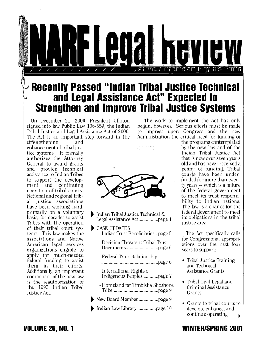 handle is hein.journals/narf26 and id is 1 raw text is: 













Recently Passed Indian Tribal Justice Technical

         and Legal Assistance Act Expected to

  Strengthen and Improve Tribal Justice Systems


  On December 21, 2000, President Clinton
signed into law Public Law 106-559, the Indian
Tribal Justice and Legal Assistance Act of 2000.
The Act is an important step forward in the
strengthening       and
enhancement of tribal jus-
tice systems. It formally
authorizes the Attorney
General to award grants
and   provide  technical
assistance to Indian Tribes
to support the develop-
ment   and   continuing
operation of tribal courts.
National and regional trib-
al justice  associations
have been working hard,
primarily on a voluntary    Indian Tribal Ju
basis, for decades to assist Legal Assistance
Tribes with the operation
of their tribal court sys-  CASE UPDATES
tems. This law makes the     - Indian Trust [
associations and Native
American legal services       Decision Thr
organizations eligible to     Documents....
apply for much-needed          Federal Trust
federal funding to assist
them   in  their efforts.
Additionally, an important     International
component of the new law      Indigenous P
is the reauthorization of     Homeland foi
the 1993 Indian Tribal        Tribe ......f
Justice Act.


   The work to implement the Act has only
begun, however. Serious efforts must be made


to impress upon
Administration the


;tice Technical &
Act ................ page  1

3eneficiaries... page 5
eatens Tribal Trust
....................... page  6
Relationship
...................... page  6
Rights of
eoples ............ page 7
Timbisha Shoshone
....................... page  9


  New Board Member ................ page 9
Indian Law Library .............. page 10


VOLUME 26, NO. 1


Congress and the new
critical need for funding of
the programs contemplated
by the new law and of the
Indian Tribal Justice Act
that is now over seven years
old and has never received a
penny of funding. Tribal
courts have been under-
funded for more than twen-
ty years -- which is a failure
of the federal government
to meet its trust responsi-
bility to Indian nations.
The law is a chance for the
federal government to meet
its obligations in the tribal
justice area.

  The Act specifically calls
  for Congressional appropri-
  ations over the next four
  years to support:

   Tribal Justice Training
  and Technical
  Assistance Grants

   Tribal Civil Legal and
  Criminal Assistance
  Grants

   Grants to tribal courts to
  develop, enhance, and
  continue operating

  WINTER/SPRING 2001


