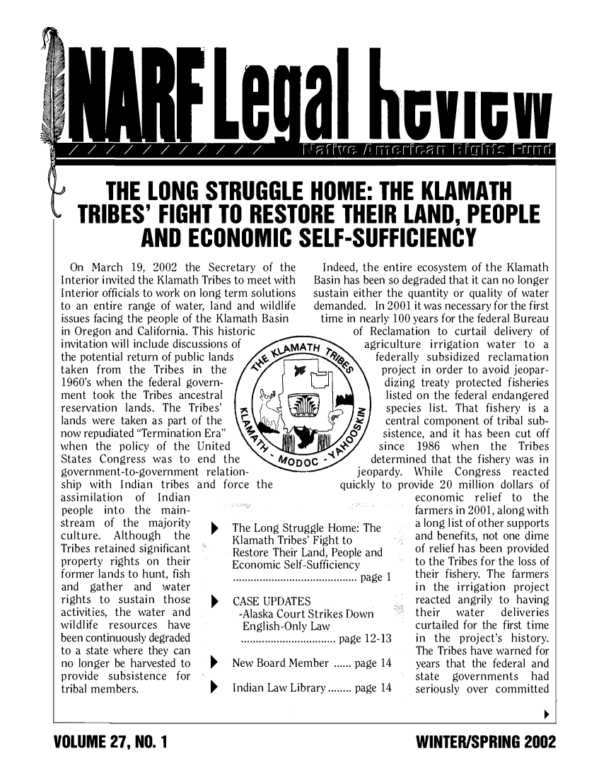 handle is hein.journals/narf27 and id is 1 raw text is: 













'    THE LONG STRUGGLE HOME: THE KLAMATH

     TRIBES' FIGHT TO RESTORE THEIR LAND, PEOPLE

                 AND ECONOMIC SELF-SUFFICIENCY


  On March 19, 2002 the Secretary of the
Interior invited the Klamath Tribes to meet with
Interior officials to work on long term solutions
to an entire range of water, land and wildlife
issues facing the people of the Klamath Basin
in Oregon and California. This historic
invitation will include discussions of
the potential return of public lands
taken from  the Tribes in the     A
1960's when the federal govern-
ment took the Tribes ancestral
reservation lands. The Tribes'
lands were taken as part of the 7
now repudiated Termination Era
when the policy of the United
States Congress was to end the
government-to-government relation-
ship with Indian tribes and force the
assimilation of  Indian
people into the main-
stream  of the majority        The Long Str
culture. Although   the        Klamath Trib
Tribes retained significant    Restore Their
property rights on their       Economic Sel
former lands to hunt, fish
and  gather and   water
rights to sustain those        CASE UPDAT
activities, the water and       -Alaska Cou
wildlife resources have          English-On
been continuously degraded      ...................
to a state where they can
no longer be harvested to      New Board M
provide subsistence for
tribal members.            '   Indian Law L


ug
es'
La
lf-S


ES
rtS
ly


em

ibr


  Indeed, the entire ecosystem of the Klamath
  Basin has been so degraded that it can no longer
sustain either the quantity or quality of water
demanded. In 2001 it was necessary for the first
  time in nearly 100 years for the federal Bureau
        of Reclamation to curtail delivery of
Hagriculture irrigation water to a
   1% ofederally subsidized reclamation
IL   <   )P project in order to avoid jeopar-
             dizing treaty protected fisheries
             listed on the federal endangered
             species list. That fishery is a
        S    central component of tribal sub-
             sistence, and it has been cut off
     -4/    since  1986  when   the  Tribes
c          determined that the fishery was in
        jeopardy. While   Congress  reacted
     quickly to provide 20 million dollars of
                   economic  relief to  the
                   farmers in 2001, along with
gle Home: The      a long list of other supports
Fight to           and benefits, not one dime
nd, People and     of relief has been provided
ufficiency         to the Tribes for the loss of
................ page 1  their fishery. The farmers
                   in the irrigation project
                   reacted angrily to having
;trikes Down       their  water   deliveries
Law                curtailed for the first time
........ page 12-13 in the project's history.
                   The Tribes have warned for
ber ...... page 14 years that the federal and
                   state governments   had
ary ........ page 14  seriously over committed


WINTER/SPRING 2002


VOLUME 27, NO. 1


