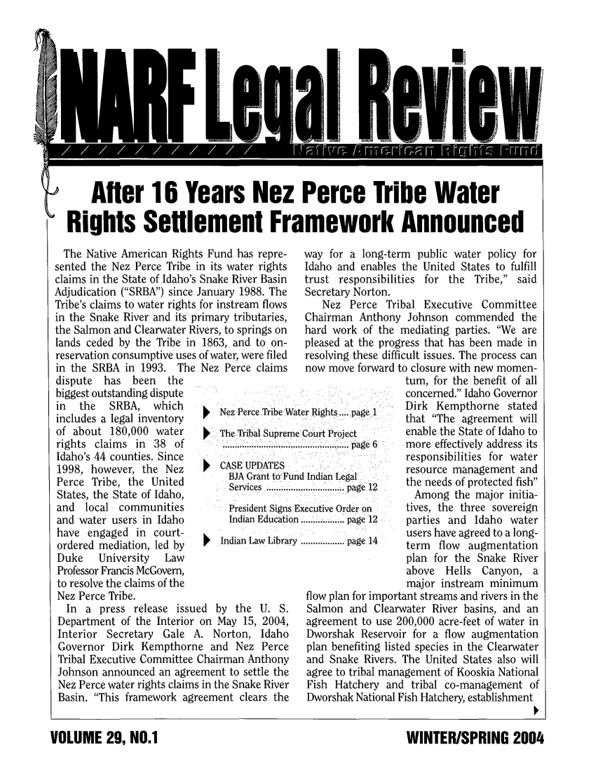 handle is hein.journals/narf29 and id is 1 raw text is: 













    After 16 Years Nez Perce Tribe Water

Rights Settlement Framework Announced


  The Native American Rights Fund has repre-
sented the Nez Perce Tribe in its water rights
claims in the State of Idaho's Snake River Basin
Adjudication (SRBA) since January 1988. The
Tribe's claims to water rights for instream flows
in the Snake River and its primary tributaries,
the Salmon and Clearwater Rivers, to springs on
lands ceded by the Tribe in 1863, and to on-
reservation consumptive uses of water, were filed


in the SRBA in 1993.
dispute  has  been  tl
biggest outstanding dispu
in  the   SRBA, whic
includes a legal inventoi
of about 180,000 wati
rights claims in 38 ,
Idaho's 44 counties. Sin(
1998, however, the N
Perce Tribe, the Unit(
States, the State of Idah
and  local communiti
and water users in Idat
have engaged in cour
ordered mediation, led I
Duke    University  La
Professor Francis McGover
to resolve the claims of ti
Nez Perce Tribe.


The Nez Perce claims


way for a long-term public water policy for
Idaho and enables the United States to fulfill
trust responsibilities for the Tribe, said
Secretary Norton.
   Nez Perce Tribal Executive Committee
Chairman Anthony Johnson commended the
hard work of the mediating parties. We are
pleased at the progress that has been made in
resolving these difficult issues. The process can


now move forward to


   Nez Perce Tribe Water Rights .... page 1
   The Tribal Supreme Court Project
   ..... ...........  .............page  6
   JGCASE UPDATES
     BJA Grant to-, Fund Indian Legal
     Services  . ..............page 12
     President Signs Executive Order on
     Indian Education .......... page 12
Indian Law Library ............. page 14


  In a press release issued by the U. S.
Department of the Interior on May 15, 2004,
Interior Secretary Gale A. Norton, Idaho
Governor Dirk Kempthorne and Nez Perce
Tribal Executive Committee Chairman Anthony
Johnson announced an agreement to settle the
Nez Perce water rights claims in the Snake River
Basin. This framework agreement clears the


closure with new momen-
um, for the benefit of all
;oncerned. Idaho Governor
Dirk Kempthorne stated
hat The agreement will
nable the State of Idaho to
more effectively address its
esponsibilities for water
resource management and
he needs of protected fish
Among the major initia-
ives, the three sovereign
parties and Idaho water
users have agreed to a long-
erm flow augmentation
plan for the Snake River
above Hells Canyon, a
major instream minimum


flow plan for important streams and rivers in the
Salmon and Clearwater River basins, and an
agreement to use 200,000 acre-feet of water in
Dworshak Reservoir for a flow augmentation
plan benefiting listed species in the Clearwater
and Snake Rivers. The United States also will
agree to tribal management of Kooskia National
Fish Hatchery and tribal co-management of
Dworshak National Fish Hatchery, establishment


WINTER/SPRING 2004


VOLUME 29, NO-1


