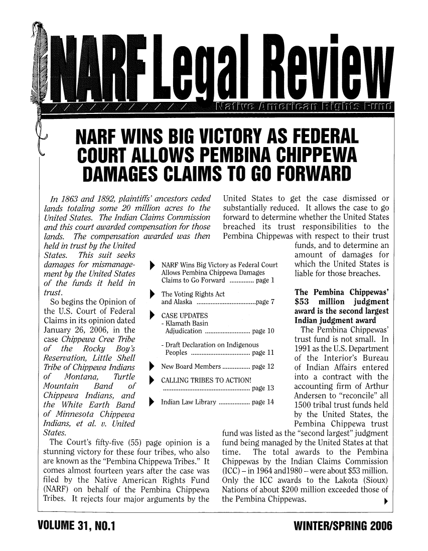 handle is hein.journals/narf31 and id is 1 raw text is: 













NARF WINS BIG VICTORY AS FEDERAL

COURT ALLOWS PEMBINA CHIPPEWA

  DAMAGES CLAIMS TO GO FORWARD


In 1863 and 1892, plaintiffs' ancestors ceded
lands totaling some 20 million acres to the
United States. The Indian Claims Commission
and this court awarded compensation for those


lands. The compensation
held in trust by the United
States.  This suit seeks
damages for mismanage-
ment by the United States
of the funds it held in
trust.
  So begins the Opinion of
the U.S. Court of Federal
Claims in its opinion dated
January 26, 2006, in the
case Chippewa Cree Tribe
of   the  Rocky   Boy's
Reservation, Little Shell
Tribe of Chippewa Indians
of   Montana,     Turtle
Mountain     Band    of
Chippewa Indians, and
the White Earth Band
of Minnesota Chippewa
Indians, et al. v. United
States.
  The Court's fifty-five (55)


awarded was then


United States to get the case dismissed or
substantially reduced. It allows the case to go
forward to determine whether the United States
breached its trust responsibilities to the
Pembina Chippewas with respect to their trust


   NARF Wins Big Victory as Federal Court
   Allows Pembina Chippewa Damages
   Claims to Go Forward .............. page 1
The Voting Rights Act
   and Alaska  .................................. page  7
   CASE UPDATES
   - Klamath Basin
   Adjudication  .......................... page  10
   - Draft Declaration on Indigenous
   Peoples .................................. page  11
   New Board Members ................ page 12
   CALLING TRIBES TO ACTION!
   .................................................. page  13
   Indian Law Library .................. page 14


page opinion is a


stunning victory for these four tribes, who also
are known as the Pembina Chippewa Tribes. It
comes almost fourteen years after the case was
filed by the Native American Rights Fund
(NARF) on behalf of the Pembina Chippewa
Tribes. It rejects four major arguments by the


funds, and to determine an
amount of damages for
which the United States is
liable for those breaches.

The Pembina Chippewas'
$53   million  judgment
award is the second largest
Indian judgment award
  The Pembina Chippewas'
trust fund is not small. In
1991 as the U.S. Department
of the Interior's Bureau
of Indian Affairs entered
into a contract with the
accounting firm of Arthur
Andersen to reconcile all
1500 tribal trust funds held
by the United States, the
Pembina Chippewa trust


fund was listed as the second largest judgment
fund being managed by the United States at that
time.   The total awards to the Pembina
Chippewas by the Indian Claims Commission
(ICC) - in 1964 and1980 - were about $53 million.
Only the ICC awards to the Lakota (Sioux)
Nations of about $200 million exceeded those of
the Pembina Chippewas.                  I


WINTER/SPRING 2006


VOLUME 31, NO.1


