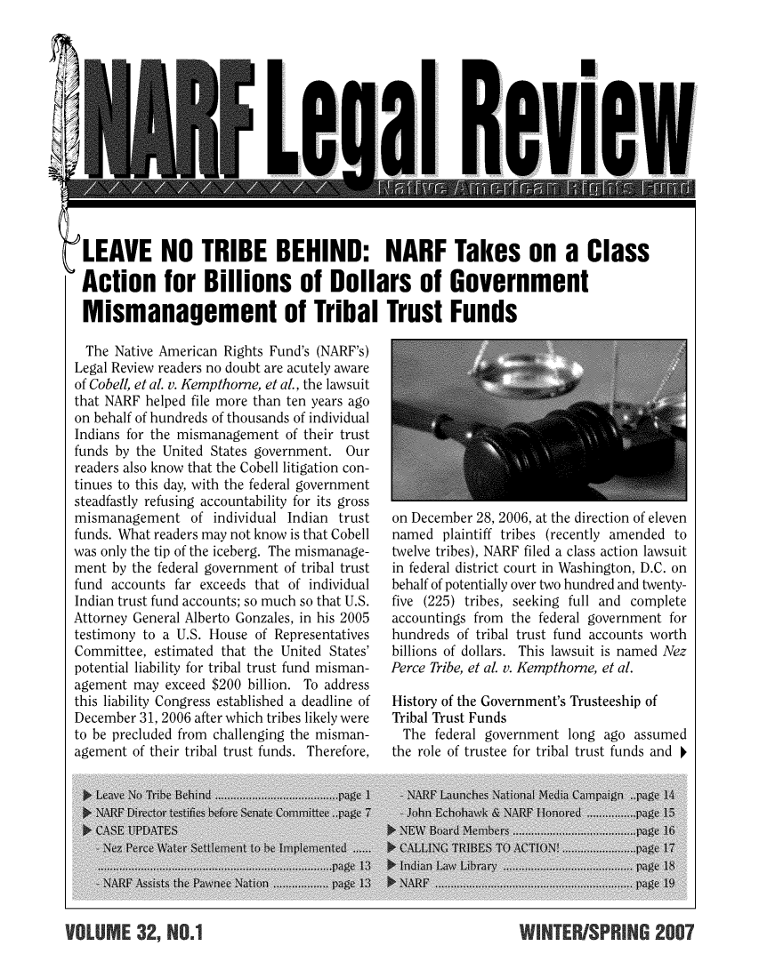 handle is hein.journals/narf32 and id is 1 raw text is: 













LEAVE NO TRIBE BEHIND: NARF Takes on a Class

Action for Billions of Dollars of Government

Mismanagement of Tribal Trust Funds


  The Native American Rights Fund's (NARF's)
Legal Review readers no doubt are acutely aware
of Cobell, et al. v. Kempthorne, et al., the lawsuit
that NARF helped file more than ten years ago
on behalf of hundreds of thousands of individual
Indians for the mismanagement of their trust
funds by the United States government. Our
readers also know that the Cobell litigation con-
tinues to this day, with the federal government
steadfastly refusing accountability for its gross
mismanagement of individual Indian trust
funds. What readers may not know is that Cobell
was only the tip of the iceberg. The mismanage-
ment by the federal government of tribal trust
fund accounts far exceeds that of individual
Indian trust fund accounts; so much so that U.S.
Attorney General Alberto Gonzales, in his 2005
testimony to a U.S. House of Representatives
Committee, estimated that the United States'
potential liability for tribal trust fund misman-
agement may exceed $200 billion. To address
this liability Congress established a deadline of
December 31, 2006 after which tribes likely were
to be precluded from challenging the misman-
agement of their tribal trust funds. Therefore,


on December 28, 2006, at the direction of eleven
named plaintiff tribes (recently amended to
twelve tribes), NARF filed a class action lawsuit
in federal district court in Washington, D.C. on
behalf of potentially over two hundred and twenty-
five (225) tribes, seeking full and complete
accountings from the federal government for
hundreds of tribal trust fund accounts worth
billions of dollars. This lawsuit is named Nez
Perce Tribe, et al. v. Kempthorne, et al.

History of the Government's Trusteeship of
Tribal Trust Funds
  The federal government long ago assumed
the role of trustee for tribal trust funds and


VOLUM 32~NO.1WNTERISPRING 2007


-O UM - - , q o


