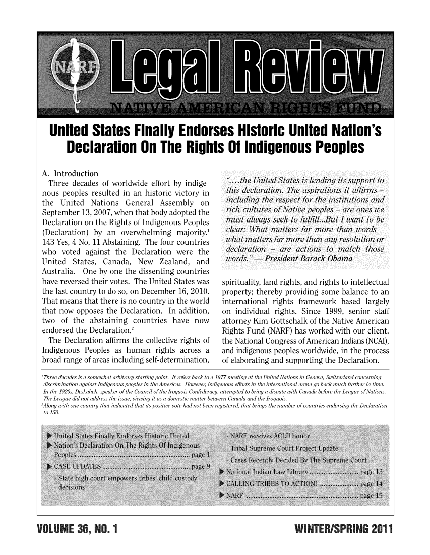 handle is hein.journals/narf36 and id is 1 raw text is: 












United States Finally Endorses Historic United Nation's

     Declaration On The Rights Of Indigenous Peoples


A. Introduction
  Three decades of worldwide effort by indige-
nous peoples resulted in an historic victory in
the United Nations General Assembly on
September 13, 2007, when that body adopted the
Declaration on the Rights of Indigenous Peoples
(Declaration) by an overwhelming majority.'
143 Yes, 4 No, 11 Abstaining. The four countries
who voted against the Declaration were the
United States, Canada, New Zealand, and
Australia. One by one the dissenting countries
have reversed their votes. The United States was
the last country to do so, on December 16, 2010.
That means that there is no country in the world
that now opposes the Declaration. In addition,
two of the abstaining countries have now
endorsed the Declaration.'
  The Declaration affirms the collective rights of
Indigenous Peoples as human rights across a
broad range of areas including self-determination,


   . the U nite( States is lending its support to
 thi's dleclaration. The aspirations I .t affirms
 including the respect for the institutions and
 rich Cultures of Native peoples  are ones we
 must alway zs seek to f'ulfill... .But I want to be
 Clear: Wthat matters far more than word/s
 what matters far more than any resolution7 or
 dleclaration7  ar(e aIctions to match those
 wvord/s. -President Barack Obama

spirituality, land rights, and rights to intellectual
property; thereby providing some balance to an
international rights framework based largely
on individual rights. Since 1999, senior staff
attorney Kim Gottschalk of the Native American
Rights Fund (NARF) has worked with our client,
the National Congress of American Indians (NCAI),
and indigenous peoples worldwide, in the process
of elaborating and supporting the Declaration.


'Three decades is a somewhat arbitrary starting point. It refers back to a 1977 meeting at the UnitedNations in Geneva, Switzerland concerning
discrimination against Indigenous peoples in the Americas. However, indigenous efforts in the international arena go back much further in time.
In the 1920s, Deskaheh, speaker of the Council of the Iroquois Confederacy, attempted to bring a dispute with Canada before the League of Nations.
The League did not address the issue, viewing it as a domestic matter between Canada and the Iroquois.
2Along with one country that indicated that its positive vote had not been registered, that brings the number of countries endorsing the Declaration
to 150.


WINTER/SPRING 2011


VOUOT  719 NO. 1


