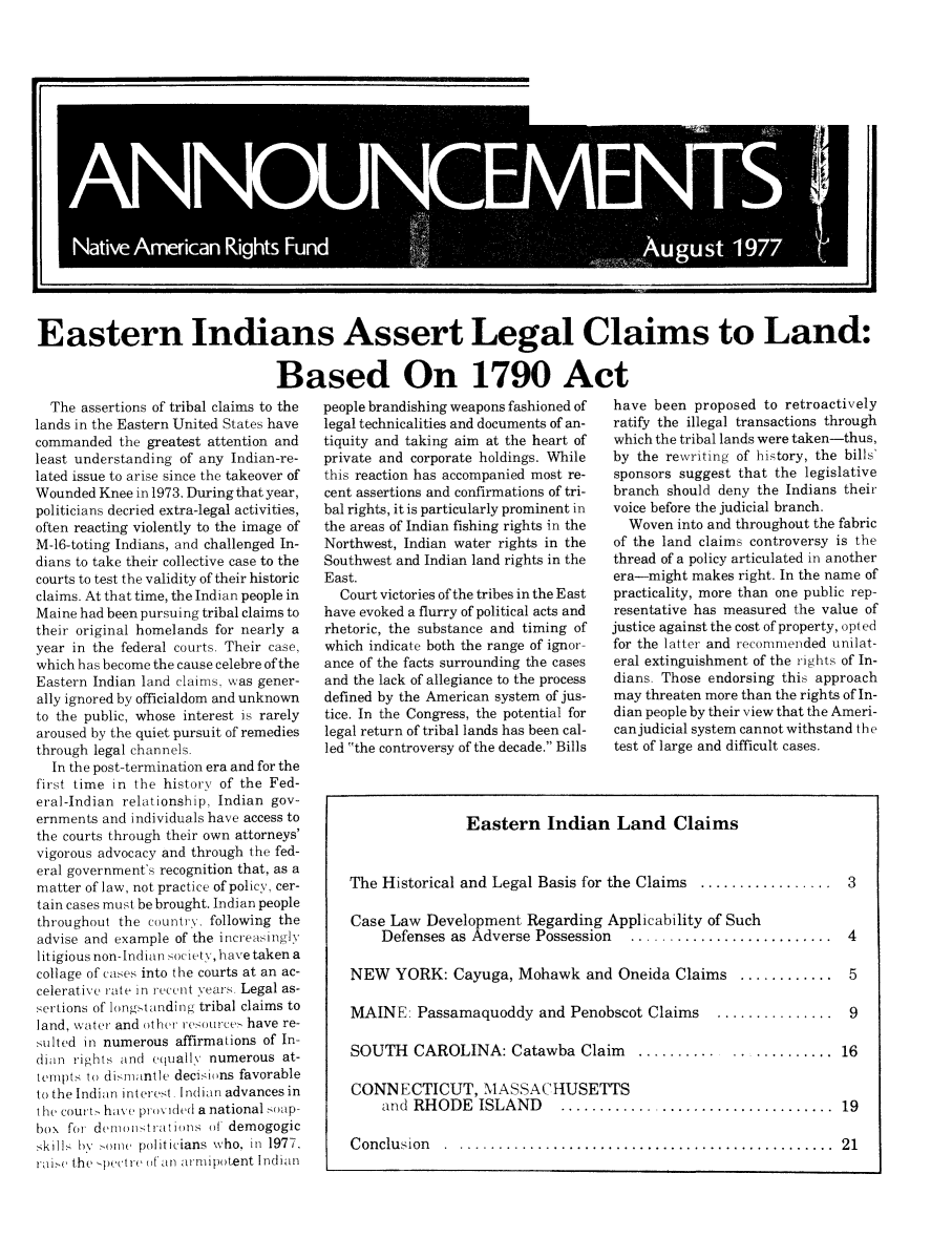 handle is hein.journals/narf4 and id is 1 raw text is: 



















Eastern Indians Assert Legal Claims to Land:

                                Based On 1790 Act


  The assertions of tribal claims to the
lands in the Eastern United States have
commanded the greatest attention and
least understanding of any Indian-re-
lated issue to arise since the takeover of
Wounded Knee in 1973. During that year,
politicians decried extra-legal activities,
often reacting violently to the image of
M-16-toting Indians, and challenged In-
dians to take their collective case to the
courts to test the validity of their historic
claims. At that time, the Indian people in
Maine had been pursuing tribal claims to
their original homelands for nearly a
year in the federal courts. Their case,
which has become the cause celebre of the
Eastern Indian land claims, was gener-
ally ignored by officialdom and unknown
to the public, whose interest is rarely
aroused by the quiet pursuit of remedies
through legal channels.
  In the post-termination era and for the
first time in the history of the Fed-
eral-Indian relationship, Indian gov-
ernments and individuals have access to
the courts through their own attorneys'
vigorous advocacy and through the fed-
eral government's recognition that, as a
matter of law, not practice of policy, cer-
tain cases must be brought. Indian people
throughout the country, following the
advise and example of the increasingly
litigious non-Indian society, have taken a
collage of cases into the courts at an ac-
celerative rate in recent years. Legal as-
sertions of longstanding tribal claims to
land, water and other res oirce  have re-
sulted in numerous affirmations of In-
dian rights and equall5 numerous at-
tempts to disiiiantle decisions favorable
to the Indian interest. Indian advances in
the court have pro\ ,ded a national -oap-
box for demionstrat ions of demogogic
skills by o ie politicians who, in 1977.
raie the -pectre (dan arnipotent Indian


people brandishing weapons fashioned of
legal technicalities and documents of an-
tiquity and taking aim at the heart of
private and corporate holdings. While
this reaction has accompanied most re-
cent assertions and confirmations of tri-
bal rights, it is particularly prominent in
the areas of Indian fishing rights in the
Northwest, Indian water rights in the
Southwest and Indian land rights in the
East.
  Court victories of the tribes in the East
have evoked a flurry of political acts and
rhetoric, the substance and timing of
which indicate both the range of ignor-
ance of the facts surrounding the cases
and the lack of allegiance to the process
defined by the American system of jus-
tice. In the Congress, the potential for
legal return of tribal lands has been cal-
led the controversy of the decade. Bills


have been proposed to retroactively
ratify the illegal transactions through
which the tribal lands were taken-thus,
by the rewriting of history, the bills'
sponsors suggest that the legislative
branch should deny the Indians their
voice before the judicial branch.
  Woven into and throughout the fabric
of the land claims controversy is the
thread of a policy articulated in another
era-might makes right. In the name of
practicality, more than one public rep-
resentative has measured the value of
justice against the cost of property, opted
for the latter and recommended unilat-
eral extinguishment of the rights of In-
dians. Those endorsing this approach
may threaten more than the rights of In-
dian people by their view that the Ameri-
can judicial system cannot withstand the
test of large and difficult cases.


                Eastern Indian Land Claims


The Historical and Legal Basis for the Claims ................. 3

Case Law Development Regarding Applicability of Such
    Defenses as Adverse Possession  ..........................  4

NEW YORK: Cayuga, Mohawk and Oneida Claims ............ 5

MAINE: Passamaquoddy and Penobscot Claims      ............... 9

SOUTH CAROLINA: Catawba Claim          ........................ 16

CONNECTICUT, MASSACHUSETTS
    and RHODE ISLAND         ................................... 19

Conclusion   ................................................. 21



