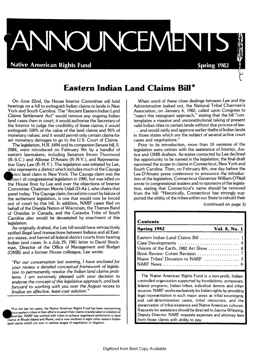 handle is hein.journals/narf8 and id is 1 raw text is: 















Eastern Indian Land Claims Bill*


     On June 22nd, the House Interior Committee will hold
   hearings on a bill to extinguish Indian claims to lands in New
   York and South Carolina. The Ancient Eastern Indian Land
   Claims Settlement Act would remove any ongoing Indian
   land cases then in court; it would authorize the Secretary of
   the Interior to judge the credibility of these claims; it would
   extinguish 100% of the value of the land claims and 95% of
   monetary values; and it would permit only certain claims for
   set monetary damages to go to the U.S. Court of Claims.
     The legislation, H.R. 5494 and its companion Senate bill, S.
   2084, were introduced on February 9th by a handful of
   eastern lawmakers, including Senators Strom Thurmond
   (R-S.C.) and Alfonse D'Amato (R-N.Y.), and Representa-
   tive Gary Lee (R-N.Y.). The legislation was initiated by Lee,
   who represents a district which includes much of the Cayuga
 , tion land claim in New York. The Cayuga claim was the
      ject of congressional legislation in 1980, but was killed on
   the House floor by Lee and over the objections of Interior
   Committee Chairman Morris Udall (D-Az.), who chairs that
   panel today. The Cayuga claim, forced into court by failure of
   the settlement legislation, is one that would now be forced
   out of court by this bill. In addition, NARF cases filed on
   behalf of the Oneida Nation of Wisconsin, the Thames Band
   of Oneidas in Canada, and the Catawba Tribe of South
   Carolina also would be devastated by enactment of this
   legislation.
     As originally drafted, the Lee bill would have retroactively
   ratified illegal land transactions between Indians and all East-
   ern states, and barred all federal district courts from hearing
   Indian land cases. In a July 29, 1981 letter to David Stock-
   man, Director of the Office of Management and Budget
   (OMB) and a former House colleague, Lee wrote:

     Per our conversation last evening, I have enclosed for
     your review a detailed conceptual framework of legisla-
     tion to permanently resolve the Indian land claims prob-
     lems. I am extremely pleased with your decision to
     endorse the concept of this legislative approach, and look
     forward to working with you over the August recess to
     finalize an effective, least-cost solution.


     *For the last ten years, the Native American Rights Fund has been representing
. ious eastern tribes in their efforts to assert their claims to lands taken in violation of
l    eral law. NARF has worked with tribes to achieve negotiated settlements to land
   claims in Rhode Island and Maine, and is now involved in eight other eastern Indian
   land claims which are now in various stages of negotiation or litigation.


  When word of these close dealings between Lee and the
Administration leaked out, the National Tribal Chairmen's
Association, on January 6, 1982, called upon Congress to
reject this repugnant approach, stating that the bill con-
templates a massive and unconstitutional taking of present
valid Indian titles to certain lands without due process of law.
... and would ratify and approve earlier thefts of Indian lands
in those states which are the subject of several active court
cases and negotiations.
  Prior to its introduction, more than 10 versions of the
legislation were written with the assistance of Interior, Jus-
tice and OMB drafters. As states contacted by Lee declined
the opportunity to be named in the legislation, the final draft
narrowed the scope to claims in Connecticut, New York and
South Carolina. Then, on February 8th, one day before the
Lee-D'Amato press conference to announce the introduc-
tion of the legislation, Connecticut Governor William O'Neill
wrote to congressional leaders and to sponsors of the legisla-
tion, stating that Connecticut's name should be removed
from the bill: Historically, Connecticut has strongly sup-
ported the ability of the tribes within our State to rebuild their
                                    (continued on page 3)


  Contents
  Spring 1982                            Vol. 8, No. 1

  Eastern Indian Land  Claims Bill ..................  1
  Case  Developments   ............................ 4
  Visions of the Earth, 1982 Art Show .............. 8
  Book Review: Cohen Revision ................... 7
  Maine Tribes' Donation to NARF ................ 3
  NARF   N ews ...................................  6

    The Native American Rights Fund is a non-profit, Indian-
  controlled organization supported by foundations, companies,
  federal programs, Indian tribes, individual donors and other
  sources. NARF works exclusively for Indian rights by providing
  legal representation in such major areas as tribal sovereignty
  and self-determination cases, tribal resources, and the
  preservation of tribal existence and Native American cultures.
  Requests for assistance should be directed to Jeanne Whiteing,
  Deputy Director. NARF requests expenses and attorney fees
  from those clients with ability to pay.


Digitized from Best Copy Available


