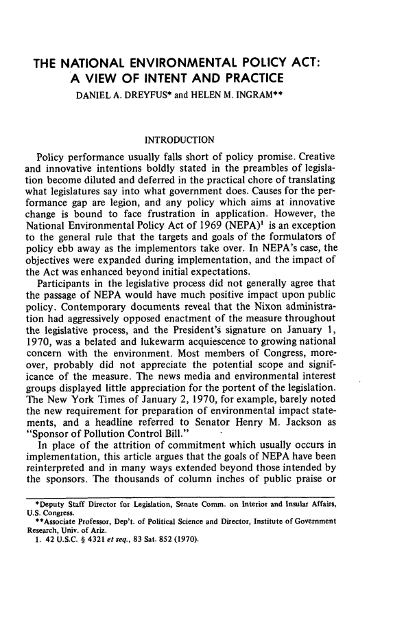handle is hein.journals/narj16 and id is 261 raw text is: THE NATIONAL ENVIRONMENTAL POLICY ACT:
A VIEW OF INTENT AND PRACTICE
DANIEL A. DREYFUS* and HELEN M. INGRAM**
INTRODUCTION
Policy performance usually falls short of policy promise. Creative
and innovative intentions boldly stated in the preambles of legisla-
tion become diluted and deferred in the practical chore of translating
what legislatures say into what government does. Causes for the per-
formance gap are legion, and any policy which aims at innovative
change is bound to face frustration in application. However, the
National Environmental Policy Act of 1969 (NEPA)' is an exception
to the general rule that the targets and goals of the formulators of
policy ebb away as the implementors take over. In NEPA's case, the
objectives were expanded during implementation, and the impact of
the Act was enhanced beyond initial expectations.
Participants in the legislative process did not generally agree that
the passage of NEPA would have much positive impact upon public
policy. Contemporary documents reveal that the Nixon administra-
tion had aggressively opposed enactment of the measure throughout
the legislative process, and the President's signature on January 1,
1970, was a belated and lukewarm acquiescence to growing national
concern with the environment. Most members of Congress, more-
over, probably did not appreciate the potential scope and signif-
icance of the measure. The news media and environmental interest
groups displayed little appreciation for the portent of the legislation.
The New York Times of January 2, 1970, for example, barely noted
the new requirement for preparation of environmental impact state-
ments, and a headline referred to Senator Henry M. Jackson as
Sponsor of Pollution Control Bill.
In place of the attrition of commitment which usually occurs in
implementation, this article argues that the goals of NEPA have been
reinterpreted and in many ways extended beyond those intended by
the sponsors. The thousands of column inches of public praise or
*Deputy Staff Director for Legislation, Senate Comm. on Interior and Insular Affairs,
U.S. Congress.
**Associate Professor, Dep't. of Political Science and Director, Institute of Government
Research, Univ. of Ariz.
1. 42 U.S.C. § 4321 etseq., 83 Sat. 852 (1970).


