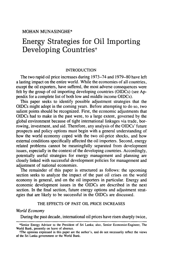 handle is hein.journals/narj24 and id is 361 raw text is: MOHAN MUNASINGHE*

Energy Strategies for Oil Importing
Developing Countriest
INTRODUCTION
The two rapid oil price increases during 1973-74 and 1979-80 have left
a lasting impact on the entire world. While the economies of all countries,
except the oil exporters, have suffered, the most adverse consequences were
felt by the group of oil importing developing countries (OIDCs) (see Ap-
pendix for a complete list of both low and middle income OIDCs).
This paper seeks to identify possible adjustment strategies that the
OIDCs might adopt in the coming years. Before attempting to do so, two
salient points should be recognized. First, the economic adjustments that
OIDCs had to make in the past were, to a large extent, governed by the
global environment because of tight international linkages via trade, bor-
rowing, investment, and aid. Therefore, any analysis of the OIDCs' future
prospects and policy options must begin with a general understanding of
how the world economy coped with the two oil-price shocks, and how
external conditions specifically affected the oil importers. Second, energy
related problems cannot be meaningfully separated from development
issues, especially in the context of the developing countries. Accordingly,
potentially useful strategies for energy management and planning are
closely linked with successful development policies for management and
adjustment of national economies.
The remainder of this paper is structured as follows: the upcoming
section seeks to analyze the impact of the past oil crises on the world
economy in general, and on the oil importers in particular. Energy and
economic development issues in the OIDCs are described in the next
section. In the final section, future energy options and adjustment strat-
egies that are likely to be successful in the OIDCs are discussed.
THE EFFECTS OF PAST OIL PRICE INCREASES
World Economy
During the past decade, international oil prices have risen sharply twice,
*Senior Energy Advisor to the President of Sri Lanka; also, Senior Economist-Engineer, The
World Bank, presently on leave of absence.
tThe opinions expressed in this paper are the author's, and do not necessarily reflect the views
of the Sri Lanka government or the World Bank.


