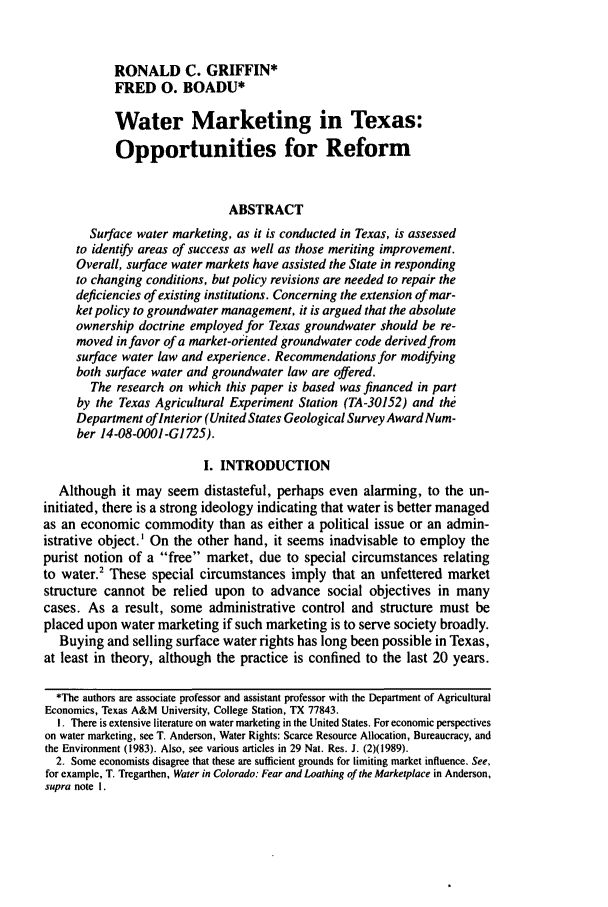 handle is hein.journals/narj32 and id is 283 raw text is: RONALD C. GRIFFIN*
FRED 0. BOADU*
Water Marketing in Texas:
Opportunities for Reform
ABSTRACT
Surface water marketing, as it is conducted in Texas, is assessed
to identify areas of success as well as those meriting improvement.
Overall, surface water markets have assisted the State in responding
to changing conditions, but policy revisions are needed to repair the
deficiencies of existing institutions. Concerning the extension of mar-
ket policy to groundwater management, it is argued that the absolute
ownership doctrine employed for Texas groundwater should be re-
moved in favor of a market-oriented groundwater code derived from
surface water law and experience. Recommendations for modifying
both surface water and groundwater law are offered.
The research on which this paper is based was financed in part
by the Texas Agricultural Experiment Station (TA-30152) and the
Department of Interior (United States Geological Survey Award Num-
ber 14-08-0001-G]725).
I. INTRODUCTION
Although it may seem distasteful, perhaps even alarming, to the un-
initiated, there is a strong ideology indicating that water is better managed
as an economic commodity than as either a political issue or an admin-
istrative object.' On the other hand, it seems inadvisable to employ the
purist notion of a free market, due to special circumstances relating
to water.2 These special circumstances imply that an unfettered market
structure cannot be relied upon to advance social objectives in many
cases. As a result, some administrative control and structure must be
placed upon water marketing if such marketing is to serve society broadly.
Buying and selling surface water rights has long been possible in Texas,
at least in theory, although the practice is confined to the last 20 years.
*The authors are associate professor and assistant professor with the Department of Agricultural
Economics, Texas A&M University, College Station, TX 77843.
1. There is extensive literature on water marketing in the United States. For economic perspectives
on water marketing, see T. Anderson, Water Rights: Scarce Resource Allocation, Bureaucracy, and
the Environment (1983). Also, see various articles in 29 Nat. Res. J. (2)(1989).
2. Some economists disagree that these are sufficient grounds for limiting market influence. See,
for example, T. Tregarthen, Water in Colorado: Fear and Loathing of the Marketplace in Anderson,
supra note I.


