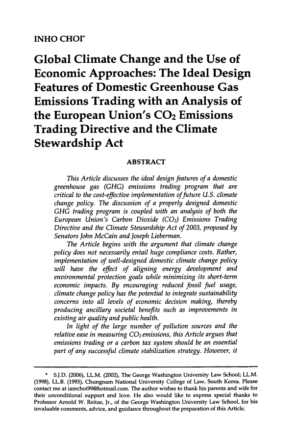 handle is hein.journals/narj45 and id is 883 raw text is: INHO CHOI*

Global Climate Change and the Use of
Economic Approaches: The Ideal Design
Features of Domestic Greenhouse Gas
Emissions Trading with an Analysis of
the European Union's CO2 Emissions
Trading Directive and the Climate
Stewardship Act
ABSTRACT
This Article discusses the ideal design features of a domestic
greenhouse gas (GHG) emissions trading program that are
critical to the cost-effective implementation of future U.S. climate
change policy. The discussion of a properly designed domestic
GHG trading program is coupled with an analysis of both the
European Union's Carbon Dioxide (CO2) Emissions Trading
Directive and the Climate Stewardship Act of 2003, proposed by
Senators John McCain and Joseph Lieberman.
The Article begins with the argument that climate change
policy does not necessarily entail huge compliance costs. Rather,
implementation of well-designed domestic climate change policy
will have the effect of aligning energy development and
environmental protection goals while minimizing its short-term
economic impacts. By encouraging reduced fossil fuel usage,
climate change policy has the potential to integrate sustainability
concerns into all levels of economic decision making, thereby
producing ancillary societal benefits such as improvements in
existing air quality and public health.
In light of the large number of pollution sources and the
relative ease in measuring C02 emissions, this Article argues that
emissions trading or a carbon tax system should be an essential
part of any successful climate stabilization strategy. However, it
S.J.D. (2006), LL.M. (2002), The George Washington University Law School; LL.M.
(1998), LL.B. (1993), Chungnam National University College of Law, South Korea. Please
contact me at iamchoi99@hotmail.com. The author wishes to thank his parents and wife for
their unconditional support and love. He also would like to express special thanks to
Professor Arnold W. Reitze, Jr., of the George Washington University Law School, for his
invaluable comments, advice, and guidance throughout the preparation of this Article.


