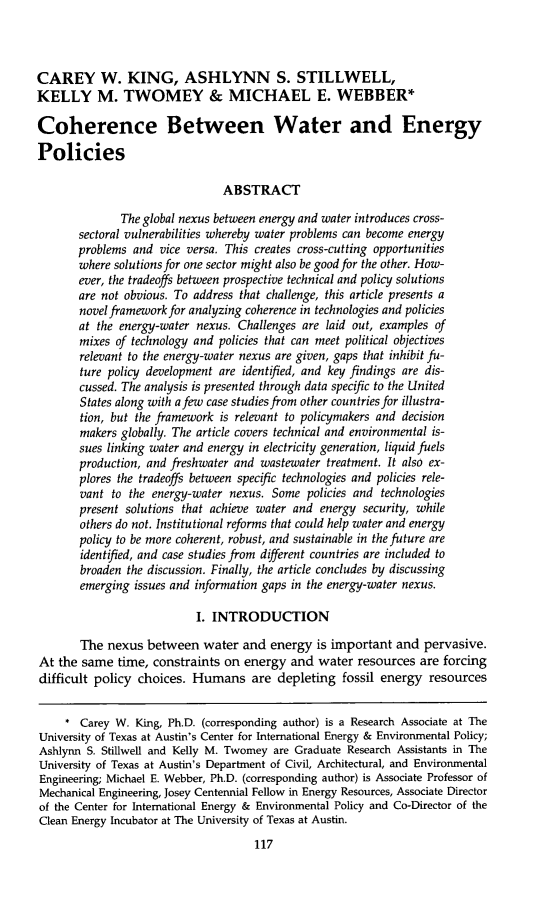 handle is hein.journals/narj53 and id is 125 raw text is: CAREY W. KING, ASHLYNN S. STILLWELL,
KELLY M. TWOMEY & MICHAEL E. WEBBER*
Coherence Between Water and Energy
Policies
ABSTRACT
The global nexus between energy and water introduces cross-
sectoral vulnerabilities whereby water problems can become energy
problems and vice versa. This creates cross-cutting opportunities
where solutions for one sector might also be good for the other. How-
ever, the tradeoffs between prospective technical and policy solutions
are not obvious. To address that challenge, this article presents a
novel framework for analyzing coherence in technologies and policies
at the energy-water nexus. Challenges are laid out, examples of
mixes of technology and policies that can meet political objectives
relevant to the energy-water nexus are given, gaps that inhibit fu-
ture policy development are identified, and key findings are dis-
cussed. The analysis is presented through data specific to the United
States along with afew case studies from other countries for illustra-
tion, but the framework is relevant to policymakers and decision
makers globally. The article covers technical and environmental is-
sues linking water and energy in electricity generation, liquid fuels
production, and freshwater and wastewater treatment. It also ex-
plores the tradeoffs between specific technologies and policies rele-
vant to the energy-water nexus. Some policies and technologies
present solutions that achieve water and energy security, while
others do not. Institutional reforms that could help water and energy
policy to be more coherent, robust, and sustainable in the future are
identified, and case studies from different countries are included to
broaden the discussion. Finally, the article concludes by discussing
emerging issues and information gaps in the energy-water nexus.
I. INTRODUCTION
The nexus between water and energy is important and pervasive.
At the same time, constraints on energy and water resources are forcing
difficult policy choices. Humans are depleting fossil energy resources
* Carey W. King, Ph.D. (corresponding author) is a Research Associate at The
University of Texas at Austin's Center for International Energy & Environmental Policy;
Ashlynn S. Stillwell and Kelly M. Twomey are Graduate Research Assistants in The
University of Texas at Austin's Department of Civil, Architectural, and Environmental
Engineering; Michael E. Webber, Ph.D. (corresponding author) is Associate Professor of
Mechanical Engineering, Josey Centennial Fellow in Energy Resources, Associate Director
of the Center for International Energy & Environmental Policy and Co-Director of the
Clean Energy Incubator at The University of Texas at Austin.
117


