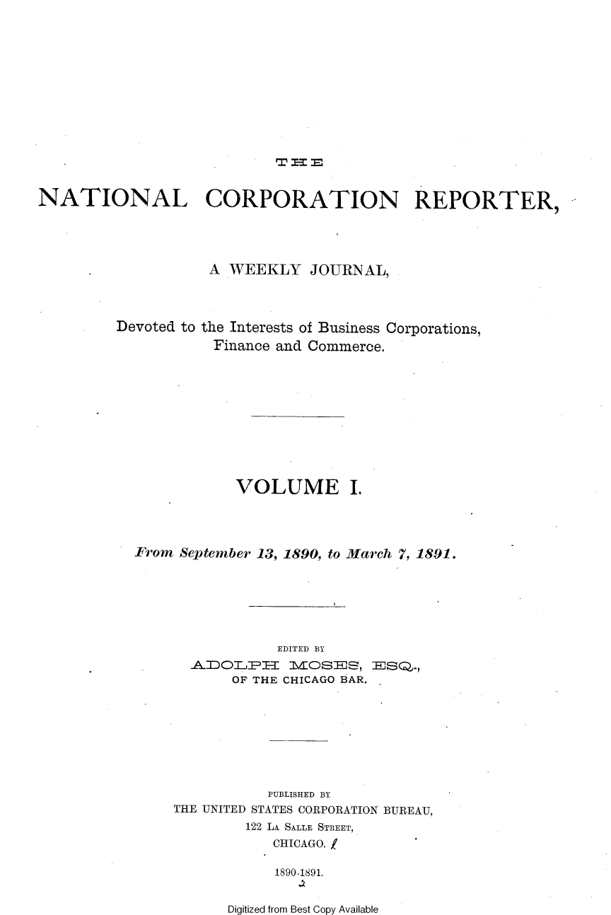 handle is hein.journals/natcorprep1 and id is 1 raw text is: 












                           T -.


NATIONAL CORPORATION REPORTER,





                    A WEEKLY JOURNAL,


Devoted to


the Interests of Business Corporations,
Finance and Commerce.


            VOLUME I.




From September 13, 1890, to March 7, 1891.







                EDITED BY
      AJDOTLPI 1VOSEJS, EJSQ..,
           OF THE CHICAGO BAR.








               PUBLISHED BY
     THE UNITED STATES CORPORATION BUREAU,
             122 LA SALLE STREET,
                CHICAGO.

                1890-1891.


Digitized from Best Copy Available


