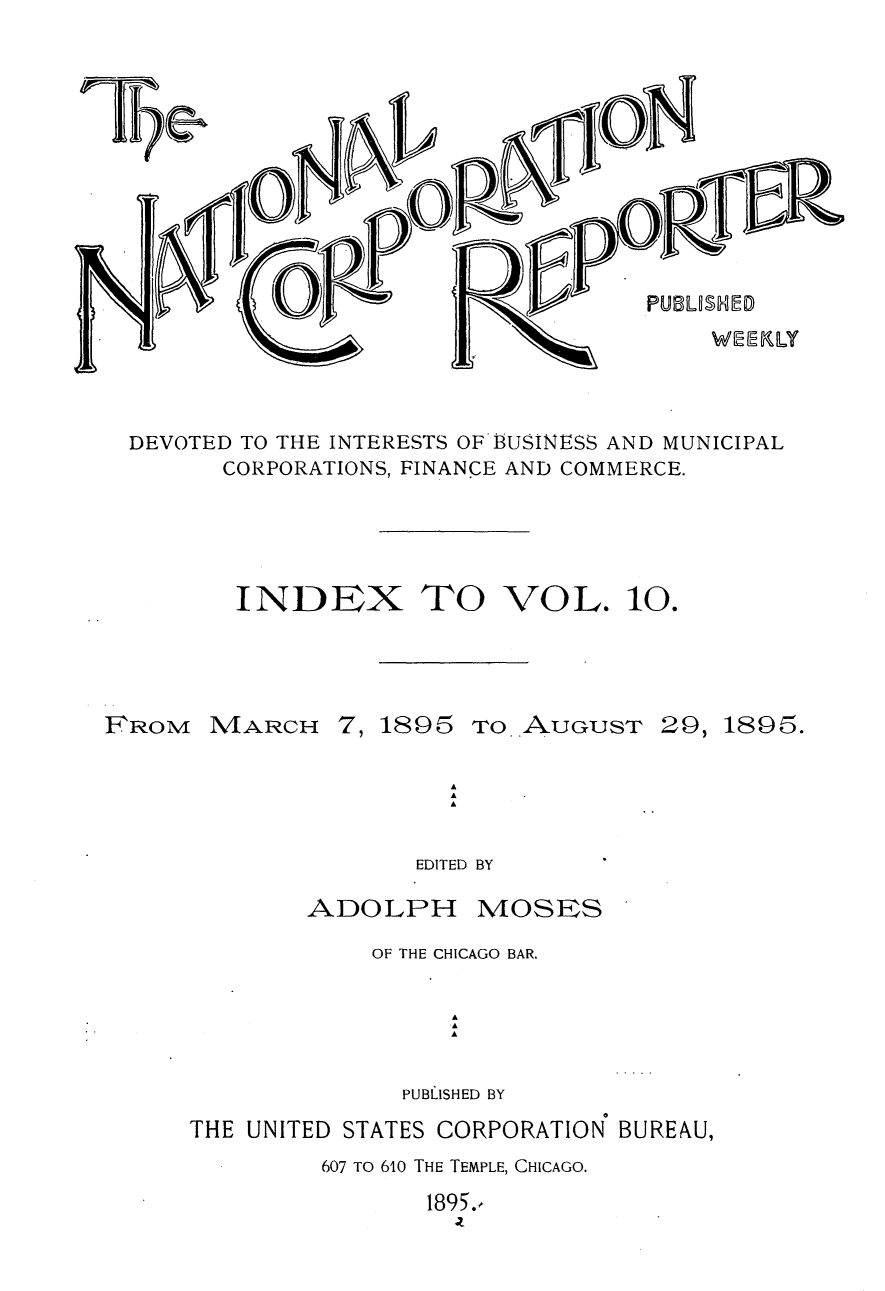 handle is hein.journals/natcorprep10 and id is 1 raw text is: 










PUBLU1ED


DEVOTED TO THE INTERESTS OF'BUSINESS AND MUNICIPAL
      CORPORATIONS, FINANCE AND COMMERCE.


INDEX


TO VOL.


FROM


MARCH


7, 1895


TO AUGUST


29, 1895.


EDITED BY


ADOLPH


MOSES


            OF THE CHICAGO BAR.

                 A
                 .A
                 A

              PUBLISHED BY
THE UNITED STATES CORPORATION BUREAU,
         607 TO 610 THE TEMPLE, CHICAGO.
                1895.


10.


