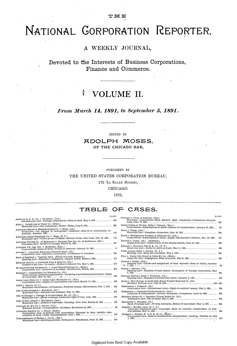 handle is hein.journals/natcorprep2 and id is 1 raw text is: 





                                                            T -E






NATIONAL GORPORATON REPORTER,





                                          A WEEKLY JOURNAL,





                 Devoted to the Interests of Business Corporations,


                                            Finance and Commerce.








                                         0 VOLUME II.







                       From March 14, 1891, to September 5, 1891.


EDITED BY


ADOL.PH


MOSES,


                 OF THE CHICAGO BAR.








                          PUBLISHED BY


THE UNITED STATES CORPORATION BUREAU,

                     122 LA SALLE STREET,

                            CHICAGO.

                                1891.


                                              T7 BLS 0

                                                                    PAGE.
Alabama G. S. . Co. v. Chumbey. (Ala.)
     Garnishment Law-Foreign corporations-Situs of debt, May 5, 1891 ................ 436
Allen v. Duluth Gas & Water Co. (Minn.)
     Municipal Law-City ordinances-Water-Rates, June 8, 1891.................... 395
American Biscuit & Manufactusring Co. v. lotz. (La.)
     Trust Law--An attempt to monopolize construed-Rule as to preliminary in-
     junction,  January. 1891 ................................................................  140
American Rapid Telegraph Co. v. Hess. (N. Y.)
     Municipal Law-Police power of States-Electric wires-Sub-ways, Feb. 24, 1891... 114
American Towing Co. of Baltimore v. German Fire Ins. Co. of Baltimore. (Md.)
     Insurance Law-Extent of damage, March 24, 1891 .................................. 187
Arkansas Val. Agr. Soc. v. Eicbholtz. (Kan.)
     Corporatins--Issue of stock-Fraud by directors, January 10, 1891 ..................  8
Atwater v. American Exchange National Bank. (i.)
     Corporation Law-Insolvent corporation-Preference of directors .................. 354
Bank of England v. Vagliano Bros. (House of Lords, England.)
     Banking Law-Depositor's negligence-Forged drafts, March 5,1891 ................ 115
Belmont Nail Co. v. Columbia Iron & Steel Co. (Pa.)
     Creditor's-Bill Law-In equity-Motion to dismiss bill, Stay 7, 1891 ................ 415
 Bi-Spool Sewing Machine Co. v. Acme Manufacturing Co. (Mass.)
     Corporation Law-Contract of purchase-Ratification, Mtarch, 1891 .................. 455
Bushnell v. Consolidated Ice Machine Co. (Ill.)
     Corporatisns-Defective organization-Declaring corporations partnerships-Right
     of corporator, M ay  13, 1891 .......... k ..................................................  395
 Cedar Lake Hotel Co. v. Cedar Lake Hydraulic Co. (Wis.)
     Corporation Law-Rights of corporations over lakes, March 17, 1891 ................ 163
 Child v. Bemuas. (B. 1.)
     Municipal corporations-Ordinances-Hackney license-Revocations, Feb. 7, 1891.. 233
 City of Bloomington v. Bourland. (Ill.)
     Municipal Law-Hawkers and peddlers, Stay 11, 1891 ................................ 375
 City of Chicago v. Chicago & Northwestern Ry. Co. (Ill.)
     Municipal Law-Street crossings, tracks and right of way, July, 1891 ................ 435
 City of New Albany v. McCulloch. (Ind.)
     Iunicipal Law-Detective sidewalks-Pleading-New trial, March 20, 1891 ......... 185
 Colorado M. R'y Co. v. Brown. (Col.)
     Eminent doissain-Compensation-Evidence, November 19, 1890 .........49
 Columbia Electric Co. v. Dixon. (Miilnn.)
     Corporation Law-Contracts with corporation-Estoppel to deny validity-Sub-
     scription to stock-False representations, July 1, 1891 ................................ 516
 Commissioners of Easton v. Covey. (Old.)
     tunicipal Law-Building permits- Ordinances-Mandamus, June 16, 1891 ........ 515


CA~SS


                                                                    PAGE.
Crowder v. Town of Sullivan. (Id.)
    Municipal corporations-Dept--Electrc light tompanies-Ordlnances-Corpora-
    tions, June  13, 1891 .....................................................................  455
Dallas Cotton & Woolen Mills v. Clancey. (Tex.)
    Corporations-Subscriptions to stock-Failure of consideration, January 14, 1891...     30
Davis v. Fasig. (Ind.)
    Municipal Law-PenaltIes-Injunction, May 19, 1891 ................................. 353
Davis v. Montgomery Furnace & Chemical Co. (Ala.)
    Corporations-Subscription to stock-Bonds-Stockholder's liability, Dec. 10, 1890.. 141
Farwell v. Cohen. (Ill.) (Syllabus.)
    Assignment Law-Construction of the Illinois statute, June 10, 1891 ................. 326
Ehrman v. Brooklyn City R. B. Co. (N. Y.)
     Street-Car Law-Injury to child on track, May 11, 1891 ............................... 326
Fifth Avenue Bank v. Parker. (N. Y.)
    Banking Law-Bona fide purchaser, May 4, 1891 ...................................... 355
Finn v. Valley City Street & Cable Rly Co. (Mich.)
     Cable Car Law-Negligence-Duty of carrier, May 8, 1891 ............................ 304
Fonner v. Smith. (Neb.)      
     Banking Law-Checks and assignment of bank deposits-Duty of banks, January
     2, 1891.....................                                      30
Foster v. Stevens. (Vt.)
     Banking Law-Taxation of bank shares-Exemption of foreign corporation, May
     9, 1891 ...................................................................................  437
German National Bank v. Foreman. (Pa.)
     Banking Law-Depositor's unrestricted check, January 9, 1891 ...................... 163
Gross v. The Chicago & South Side Rapid Transit Railroad Co. (Ill.)
     Elevated Railway Law, July 24, 1891 ............................................... 476-95
Henkleman v. Peterson. (Ill.)
Corporation Law-Injunctlonal order-Right of creditors' appeal, May 5, 1891 ...... '233
Hasselman v. Japanese DevelopmeDt Co. (Ind.)
     Contracts of corporations-Actions-Guaranty-Acceptance, April 14, 1891 .......... 258
 Hazelton Boiler Co. v. Hazelton Tripod Boiler Co. (Ill.)
     Trademark Law-Use of name, May 5, 1891 ........................................... 234
 Henderson v. Wheaton. (Ill.)
     Stock-Purchase Law-Written contracts-Notice of repurchase, May 5, 1891 ........ 396
 Higgins v. Xeuffel..($up..Ct. U. S.)
     Label and Trademark Law-Copyright-Must be valuable-Construction of Fed-
     eral statutes, May 11, 1891 ..................... ................................ 355
 Hodgson v. Duluth. H. & D. R. R. Co. (Minn.)
     Corporation Law-Suits by stockholders-Stockholders' meeting-Validity of, July
     1, 1891 ...............................................  ...................................  515


Digitized from Best Copy Available



