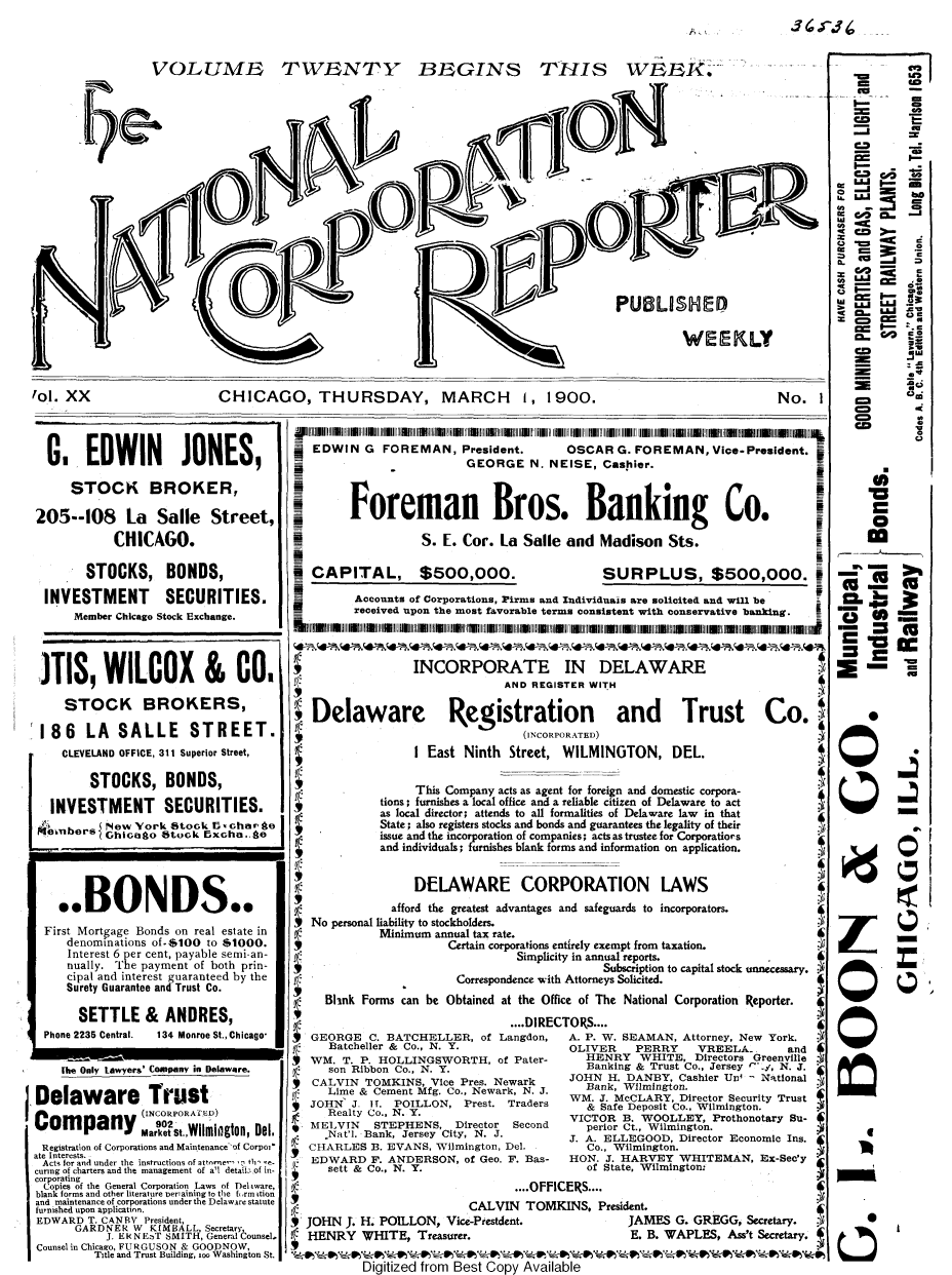 handle is hein.journals/natcorprep20 and id is 1 raw text is: 



VOLUME


TWENTY BEGINS


THIS WEBk.


                                                                                     PUBLISHED

                                                                                               WEEKLY



1ol. XX                    CHICAGO, THURSDAY, MARCH 1, 1900.                                                 No.   I


  G.   EDWIN JONES,

     STOCK BROKER,

205--108 La Salle Street,
           CHICAGO.

       STOCKS, BONDS,

 INVESTMENT SECURITIES.
      Member Chicago Stock Exchange.




3TIS, WILCOX & CO.

    STOCK BROKERS,

 186   LA   SALLE STREET.
    CLEVELAND OFFICE, 311 Superior Street,

        STOCKS, BONDS,

  INVESTMENT SECURITIES.
          New  York Stock E5'charn o
      emesGhicento Stock Exchage




   ..BONDS..
 First Mortgage Bonds on real estate in
     denominations of-6100 to $1000.
     Interest 6 per cent, payable semi-an-
     nually. The payment of both prin-
     cipal and interest guaranteed by the
     Surety Guarantee and Trust Co.


     SETTLE
Phone 2235 Central.


&  ANDRES,
  134 Monroe St., Chicago*


    The Only Lawyers' Comspany in Delaware.

Delaware Trust
                (INCORPORATED)
Company.MreSt.fwilmigton, Del,
Registration of Corporations and Maintenance of Corpoif
ate Interests.
Acts for and under the instructions of attnme- *, thi -e-
curing of charters and the management of a'l deta : of in-
corporating
Copies of the General Corporation Laws of Deliware,
blank forms and other literature periarning to the fmi ition
and maintenance of corporations under the Delaware statute
furnished upon application.
EDWARD  T. CANBY President,
      GARDNER  W KIMBALL, Secretary
           J. ER NEnT SMITH, General Counsel.
Counselin Chicago, FURGUSON & GOODNOW,
         Title and Trust Building, zoo Washington St.


   EDWIN  G  FOREMAN, President.        OSCAR  G. FOREMAN,   Vice-President.
                         GEORGE N.   NEISE,  Cashier.



        foreman Bros. Banking Co.

                   S. E. Cor. La  Salle and  Madison   Sts.
a
6CAPITAL, $500,000.                          SURPLUS, $500,000.

         Accounts of Corporations, Pirms and Individuais are solicited and will be
         received upon the most favorable terms consistent with conservative banking.



                  INCORPORATE IN DELAWARE
                               AND REGISTER WITH

   Delaware Registration and Trust Co.
                                  (INcoRPORATED)
                  I East Ninth  Street, WILMINGTON, DEL.

                  This Company acts as agent for foreign and domestic corpora-
             tions; furnishes a local office and a reliable citizen of Delaware to act
             as local director; attends to all formalities of Delaware law in that
             State; also registers stocks and bonds and guarantees the legality of their
             issue and the incorporation of companies; acts as trustee for Corporatiors
             and individuals; furnishes blank forms and information on application.


                  DELAWARE CORPORATION LAWS
              afford the greatest advantages and safeguards to incorporators.
   No personal liability to stockholders.
            Minimum  annual tax rate.
                       Certain corporations entirely exempt from taxation.
                                 Simplicity in annual reports.
                                             Subscription to capital stock unnecessary. ?
                        Correspondence with Attorneys Solicited.
     Blink Forms can be Obtained at the Office of The National Corporation Reporter.
                                ....DIRECTORS....
   GEORGE  C. BATCHELLER,  of Langdon,            A. P. W. BEAMAN, Attorney, New York.
     Batcheller & Co., N. Y.            OLIVER    PERRY    VREELA.      and
  WM.  T. P. HOLLINGSWORTH,   of Pater-              HENRY WHITE, Directors Greenville
     son Ribbon Co., N. Y.                 Banking & Trust Co., Jersey r-.y, N. J.
   CALVIN  TOMKINS, Vice Pres. Newark   JOHN  H. DANBY, Cashier Un  National
     Lime & Cement Mfg. Co., Newark, N. J.        Bank, Wilmington.
          ~ Li~                         WM.  J. McCLARY, Director Security Trust
  JOHN   J. IT. POILLON, Prest. Traders           & Safe Deposit Co., Wilmington.   Trs
     Realty Co., N. Y.                  VICTOR  B. WOOLLEY,  Prothonotary Su-
  MELVIN    STEPHENS,   Director Second    perior Ct., Wilmington.
     Nat'l. Bank, Jersey City, N. J.           J. A. ELLEGOOD, Director Economic Ins. £
  CHARLES  B. EVANS, Wilmington, Del.      Co., Wilmington.
  EDWARD   F. ANDERSON,  of Geo. F. Bas-          HON. J. HARVEY WHITEMAN, Ex-Bec'y
     sett & Co., N. Y.                     of State, Wilmington:
                                ....OFFICERS....
                          CALVIN  TOMKINS,   President.
  JOHN  J. H. POLLON, Vice-Prestdent.            JAMES  G. GREGG, Secretary.
  HENRY   WHITE,  Treasurer.                     E. B. WAPLES, Ass't Secretary.

          Digitized from Best Copy Available


=.        C.j


105 CO - .3
     CO



  ZZ en~



     = .c

          C



          04

   Eu
      oi
   C2
   C2
co        .0



  ==0



      'U


Q


01




CQ


0


0





    I








6


3'J.f


A I


