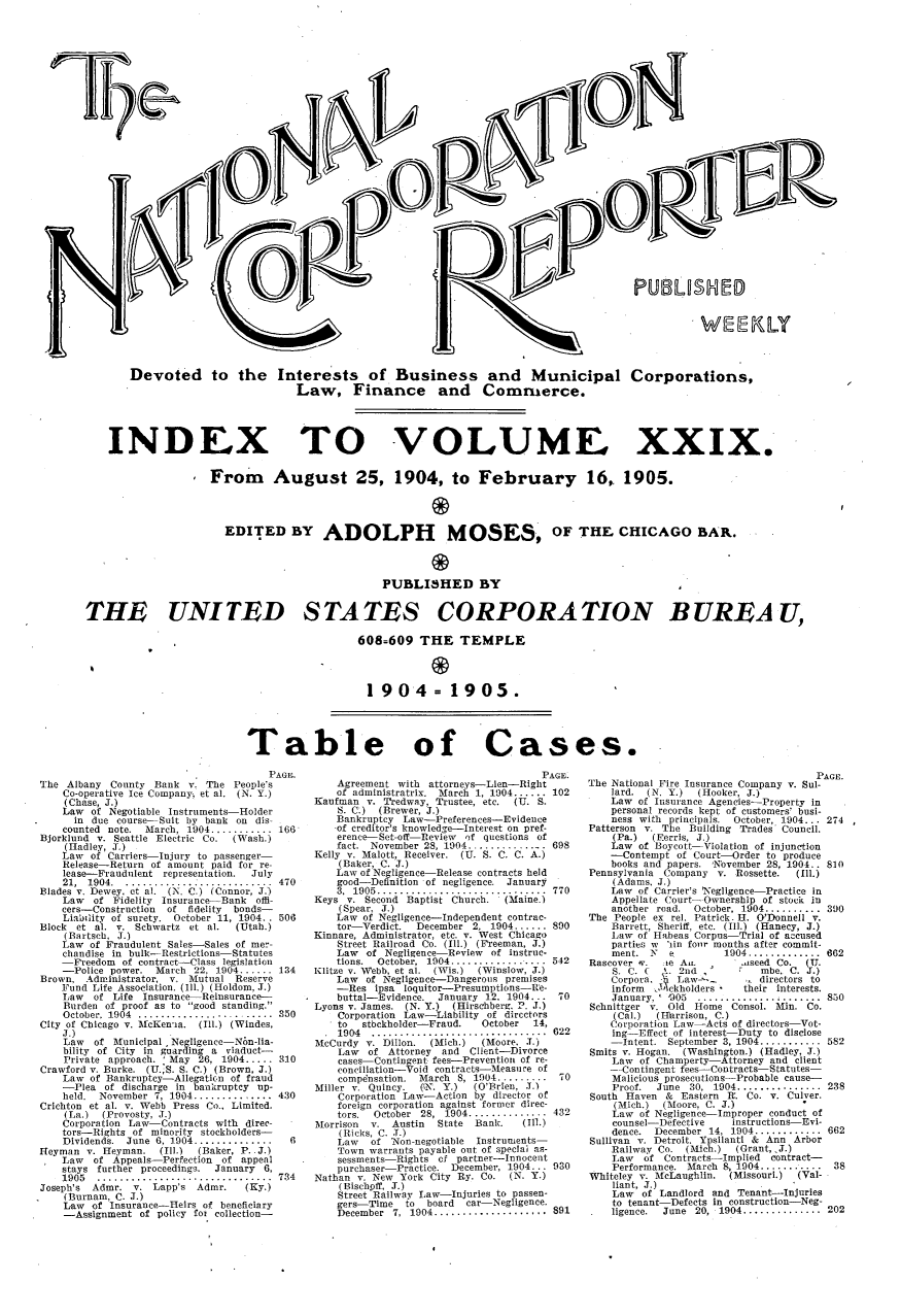 handle is hein.journals/natcorprep29 and id is 1 raw text is: 


































       Devoted to the Interests of Business and Municipal Corporations,
                                   Law, Finance and Commerce.




    INDEX TO VOLUME XXIX.

                     From August 25, 1904, to February 16, 1905.




                       EDITED BY ADOLPH MOSES, oF THE, CHICAGO BAR.




                                                 PUBLISHED BY


THE UNITED STATES CORPORATION BUREAU,

                                             608=609 THE TEMPLE




                                               1904= 1905.




                           Table of Cases.


                                      PAGE.
The Albany County Bank v. The People's
    Co-operative Ice Company, et al. (N. Y.)
    (Chase, J.)
    Law of Negotiable Instruments-Holder
      in due course-Suit by bank on dis-
    counted note. March, 1904 ........... 166
Bjorklund v. Seattle Electric Co.  (Wash.)
    (Iadley, J.)
    Law of Carriers-Injury to passenger-
    Release-Return of amount paid for re-
    lease-Fraudulent representation.  July
    21, 1904 .. ............ : .............  470
Blades v. Dewey. ct al. (N. C.) (Connor, J.)
    Law  of Fidelity Insurance-Bank offi-
    cers-Construction of fidelity  bonds-
    Liability of surety. October 11, 1904. . 506
Block et al. v. Schwartz et al.  (Utah.)
    (Bartsech, J.)
    Law of Fraudulent Sales-Sales of me-
    chandise in bulk-Restrictions-Statutes
    _Freedom of contract-Class legislation
    -Police power. March 22. 1904 ...... 134
Brown, Administrator, v. Mutual Reserve
    Fund Life Association. (ill.) (Holdom, J.)
    Law  of Life Insurance-Reinsurance--
    Burden of proof as to good standing.
    October. 1904 ................. ....... 350
City of Chicago v. lMcKen-ia. (Ill.) (Windes,
    J.)
    Law  of Municipal Negligence -N6n-lia-
    bility of City in guarding a viaduct--
    Private approach. 'May 26, 1904 ..... 310
Crawford v. Burke. (U.S. S. C.) (Brown, J.)
    Law of Bankruptcy-Allegaticn of fraud
    -Plea of discharge in bankruptcy up-
    held. November 7, 1904 .............. 430
Crichton et al. v. Webb Press Co., Limited.
    (La.) (Provosty, ,J.)
    Corporation Law-Contracts with direc-
    tors-Rights of minority stockholders-
    Dividends. June 6, 1904 .............. 6
Heyman v. Heyman. (Ill.)  (Baker, P..J.)
    Law  of Appeals- Perfection of appeal
    stays further proceedings.  January 6,
    1905  ...............................  734
Joseph's Admr. v. Lapp's Admr.    (Ky.)
    (Burnam, C. J.)
    Law of Insurance-Heirs of beneficiary
    -Assignment of policy fox collection-


                                      PAGE.
    Agreement with attorneys-Lien-Right
    of administratrix. March 1, 1904 ...... 102
Kaufman v. Tredway, Trustee, etc.    (U. S.
    S. C.) (Brewer, J.)
    Bankruptcy Law-Preferences-Evidence
    -of creditor's knowledge-Interest on pref-
    erence-Set-off-Review of questions of
    fact. November 28, 1904 ............... 698
Kelly v. Malott, Receiver. (U. S. C. C. A.)
    (Baker, C. J.)
    Law of Negligence-Release contracts held
    good-Definition of negligence. January
    3. 1905 ..............................  770
Keys v. Second Baptist Church.  (Maine.)
    (Spear, J.)
    Law of Negligence-Independent contrac-
    tor Verdict. December 2, 1904 ...... 890
Kinnare, Administrator, etc. v. West Chicago
    Street Railroad Co. (Ill.) (F reeman, J.)
    Law of Negligence-Rpview of instruc-
    tions. October, 1904 .................  542
Klitze v. Webb, et al. (Wis.)  (Winslow, J.)
    Law of Negligence-Dangerous premises
    -Res ipsa loquitor-Presumptions-Re-
    buttal-Evidence. January 1.2. 1904. .. 70
Lyons v. James. (N. Y.) (Hirschberg. P. J.)
    Corporation Law-Liability of directors
    to  stbckholder-Fraud.  October  14,
    1904  ...............................   622
McCurdy v. Dillon. (Mich.)  (Moore, J.)
    Law  of Attorney and Client-Divorce
    cases-Contingent fees-Prevention of re-
    conciliation-Void contracts-Aleasuce of
    compdnsation. March S, 1904 ......... 70
Miller v. Quincy. (ON. Y.) (O'Brien, J.)
    Corporation Law-Action by director of
    foreign corporation against former direc-
    tors. October 28, 1904 ..............  432
Morrison v. Austin   State Banlk.  (11.)
    (Ricks. C. .T.)
    Law  of Non-negotiable Instruments-
    Town warrants payable out of special as-
    sessments-Rights of partner--Innocent
    purchaser-Practice. December, 1.904... 930
Nathan v. New York City Ry. Co.  (N. Y.)
    (Bischpff, J.)
    Street Railway Law-Injuries to passen-
    gers-Time  to  board car-Negligence.
    December 7, 1904 ....................  891


                                      PAGE.
The National Fire Insurance Company v. Sul-
    lard. (N. Y.) (Hooker, J.)
    Law of Insurance Agencies-Property in
    personal records kept of customers' busi-
    ness with principals.  October, 1904.. . 274
Patterson v. The Building Trades Council.
    (Pa.)  (Ferris, J.)
    Law of Boycott-Violation of injunction
    -Contempt of Court-Order to produce
    books and papers. November 28, 1904.. 810
Pennsylvania Company v. Rossette.  (ill.)
    (Adams, J.)
    Law of Carrier's Negligence-Practice in
    Appellate Court- Ownership of stock in
    another road. October, 1904 .......... 390
The People ex rel. Patrick. H. O'Donnell v.
    Barrett, Sheriff, etc. (Ill.) (Hanecy, J.)
    Law of Habeas Corpus-Trial of accused
    parties w 'sin four months after commit-
    ment. N  e         1904 ............. 662
Rascover w. :te Au.      .nseed Co. (Ti.
    S C  (   I. 2iud         mbe. C. J.)
    Corpora. $f5L v.-     . directors to
    inform .JAickholders  their interests.
    January, ' 1905 .............. 0....... 80
Schnittger v. Old Home Consol. Mi. Co.
    (Cal.) (Iarrison, C.)
    Corporation Law-Acts of directors-Vot-
    ing-Effect of interest-Duty to disclose
    -Intent. September 3, 1904 ........... 582
Smits v. Hogan. (Washington.) (Hadley, ,T.)
    Law of Champerty-Attorney and client
    -Contingent fees-Contracts-Statutes-
    Malicious prosecutions-Probable cause-
    Proof. June 30, 1904 ............... 238
South Haven & Eastern H. Co. v. Culver.
    (Mich.) (Moore, C. J.)
    Law of Negligence-Improper conduct of
    counsel-Defective   instructions-Evi-
    dence. December 14, 1904 ............ 662
Sullivan v. Detroit. Ypsilanti & Ann Arbor
    Railway Co. (Mich.)  (Grant, J.)
    Law  of Contracts-Implied contract-
    Performance. March 8, 1904 ........... 38
Whiteley v. McLaughlin. (Missouri.)    (Val-
    liant, J.)
    Law of Landlord and Tenant-Injuries
    to tenant-Defects in construction-Neg-
    ligence. June 20, 1904 ............... 202


I'r-'U I'DIUSHED


