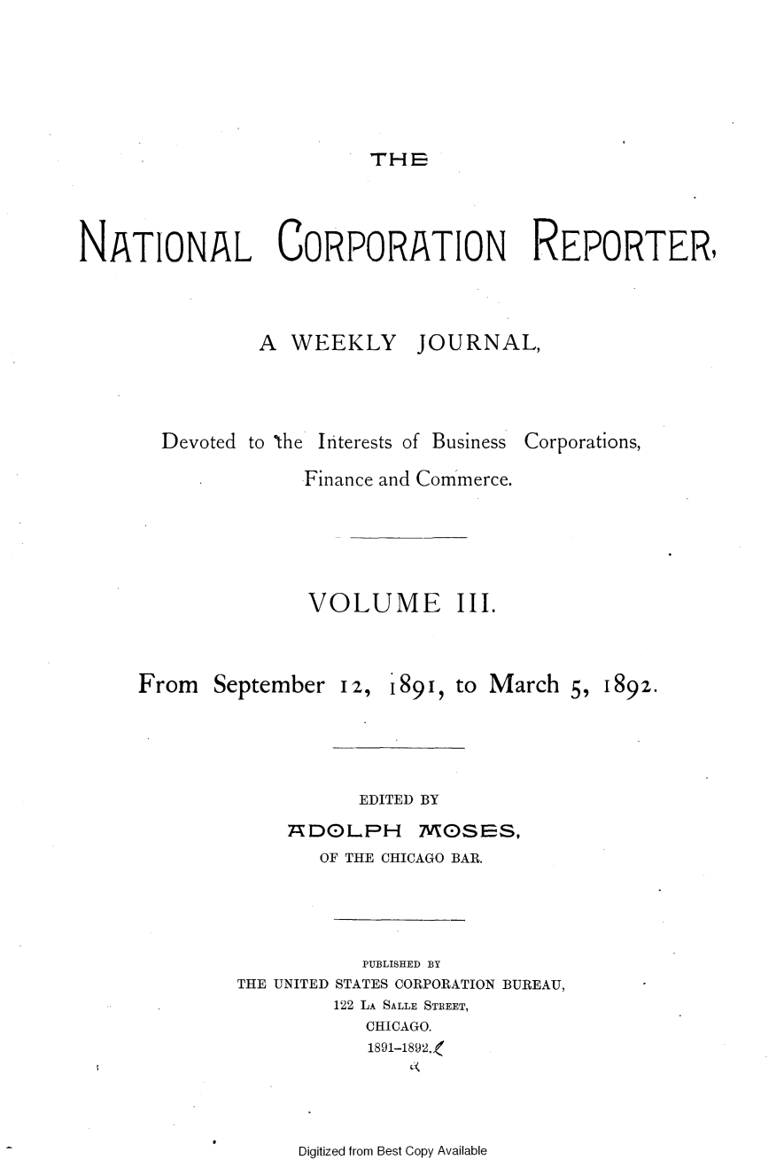 handle is hein.journals/natcorprep3 and id is 1 raw text is: 






                          THE




NATIONAL CORPORATION REPORTER,



                A WEEKLY JOURNAL,


Devoted to the


Interests of Business


Corporations,


Finance and Commerce.





VOLUME III.


From September


12, 189i, to March 5,


EDITED BY


: D()LPH


MO)SES,


       OF THE CHICAGO BAR.




           PUBLISHED BY
THE UNITED STATES CORPORATION BUREAU,
         122 LA SALLE STREET,
           CHICAGO.
           1891-1892.,


Digitized from Best Copy Available


1892.


