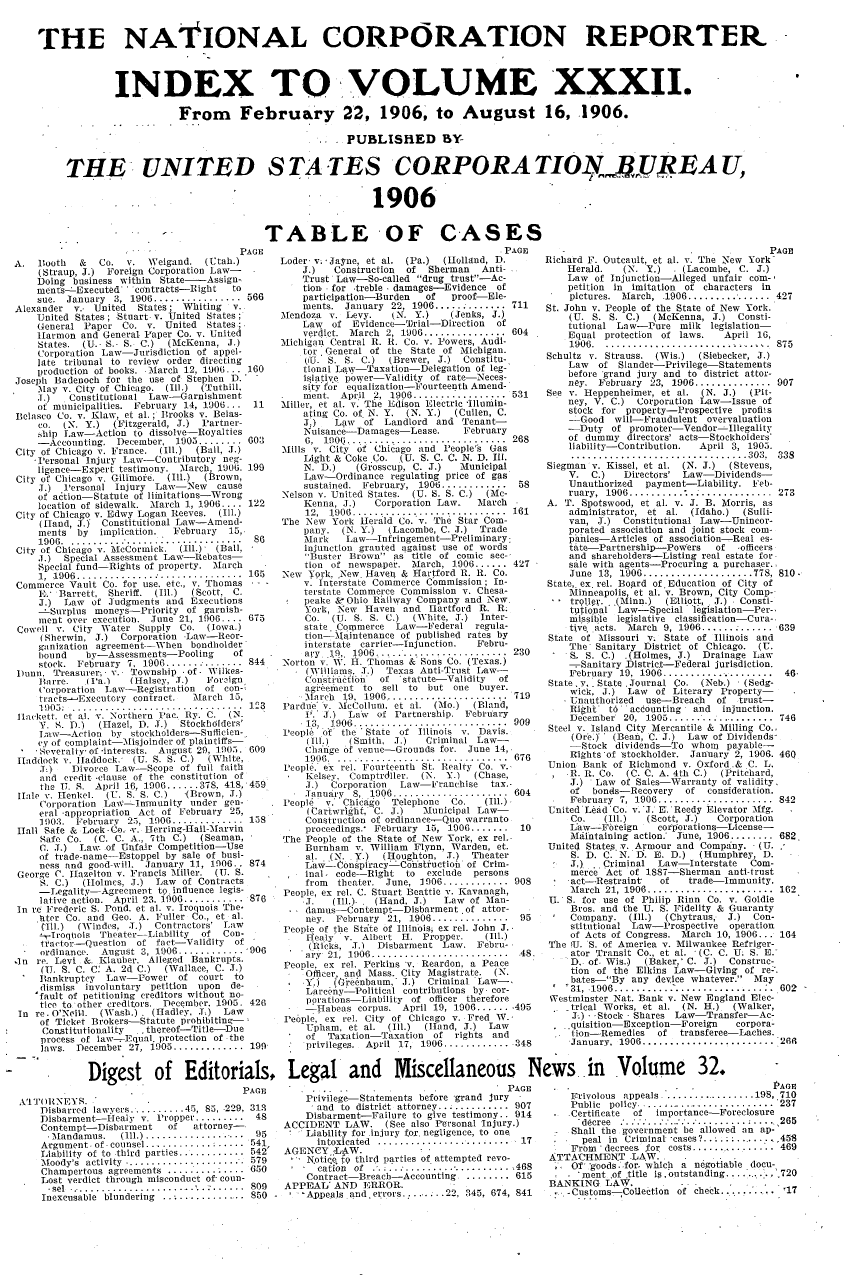 handle is hein.journals/natcorprep32 and id is 1 raw text is: 


THE NAtIONAL CORPORATION REPORTER.



              INDEX TO VOLUME XXXII.

                          From February 22, 1906, to August 16, 1906.

                                                      . PUBLISHED BY-


     THE. UNITED STATES CORPORATIONJ .JREA U,


                                                             1906


                                         TABLE OF CASES


                         G- pAE
A. Booth    &  Co. v. Weigand. (Utah.)
    (Straup, J.) Foreign Corporation Law-
    Doing business within State-   Assign-
    ments- Executed ' contratte-Right   to
    sue. January 3, 1906 ................. 566
Alexander v.. United  States; Whiting   v.
    United States ; Stuart v. United States
    General Paper Co. v. United States;
    Harmon and General Paper Co. v. United
    States. (U.. S.- S. C.) (McKenna, J.)
    Corporation Law-Jurisdiction of appel-
    late tribunal to review order directing
    production of books. March 1.2, 1906... 160
Joseph Badenoch for the use of Stephen D.' -
    .May v. City of Chicago. (Ill.) (Tuthill.
    J.)   Constitutional Law-Garnishment
    of municipalities. February 14, 1906... 11
Belasco Co. v. Klaw, et al. ; Brooks v. Belas-
    co. (N. Y.)   (Fitzgerald, J.) Partner-
    ,hip Law-Action to dissolve-Royalties
    -Accounting. December, 1905 ........ 603
City of Chicago v. France. (Ill.) (Ball, J.)
    -Personal Injury Law-Contributory neg-
    ligence-Expert testimony. March, 1906. 199
City of Chicago v. Gilimore. (Ill.) (Brown,
    J.) Personal Injury Law-New      cause
    of action-Statute of limitations-Wrong
    location of sidewalk. March 1, 1.906 .... 122
City of Chicago v. Edwy Logan Reeves. (Ill.)
     (hIand, 5.) Constitutional Law-Amend-
     ments by   implication. February  15,
     1906 .................................. 86
City of Chicago v. McCormick. (Ill.) (Ball, -
    ..)  Special Assessment Law-Rebates-
    Special fund-Rights of property. March
    1, 1.906 ............................... 165
Commerce Vault Co. for use. etc., v. Thomas -
    E. Barrett, Sheriff. (Ill.) (Scott, C.
    J.) Law of Judgments and Executions
       Surplus moneys-Priority of garnish-
    inent over execution. June 21, 1906 .... 675
Cowell v. City Water Supply Co. (Iowa.)
     (Sherwin, J.) Corporation -Law-Reor-
     ganization agreement--When bondholder
     bound   by-Assessments-Pooling     of
     stock. February 7. 1906 .......- .......  844
l)unn. Treasurer, - v. Township -of - Wilkes-
    Barre.    Ia.)   (Halsey, I.)  Foreign.
    Corporation Law-Registration of con-
    tracts-Executcry contract.   March 15,
    1 ) )05:  ...............................  123
 lackett. ct al. v. Northern Pac. Ry. C. (N.
     Y. S. D.) (Hazel, D. 1.) Stockholders'
     ltaw-Action by stockholders-Sufficien-
     cy of complaint--Nisjoinder of plaintiffs-
     Soveralty- of -interests. August 29, 1.905. 609
 Haddock v. Haddock., (U. S. S. C.) (White,
     J)   Divorce Law-Scope of full faith
     and credit -clause of the constitution of
     the U. S. April 16, 1906 ...... 378, 418, 459
 iale v. tenkel. (U. S. S. C.) .(Brown, J.)
     Corporation Law  Immunity under gen-
     eral -appropriation Act of February 25,
     1903. February 25, 1906 ............. 158
 Hall Safe & Lock - Co. v. Hterring-Hall-Marvin
     Safe Co. (C. C. A., 7th C.)  (Seaman,
     C. J.) Law of Unfair Competition-Use
     of trade- name-Estoppel by sale of busi-
     ness and good-will. January 1.1, 1906.. 874
 George C. Itazelton v. Francis Miller. (I. S.
     S. C.) (Holmes, J.) Law of Contracts
     -Iegality-Agreement to influence legis-
     lative action.  April 23. 1906 ........... 876
In re Frederic S. Pond. et al. v. Iroquois The-
     Itter Co. and Geo. A. Fuller Co., et al.
     (111.) (Windes, J..) Contractors' Law
     1-I roqnois Theater-Liability of Con-
     tractor-Question of fact-Validity of
     ordinance. August 3, 1906 ............. 906
4n re. Levi &. Klauber. Alleged Bankrupts.
     (IU S. C. C' A. 2d C.) (Wallace, C. J.)
     Bankruptcy  Law-Power of court to
     dismiss involuntary petition upon de-
     'fault of petitioning creditors without no-
     tice to other creditors. December. 1905. 426
 In re. O'Neill. (Wash.) . (Hadley, L.) Law
     of Ticket Brokers-Statute prohibiting-;
     Constitutionality - thereof--Title-Due
     process of law- Equal. protection of the
     laws. December 27, 1905 ............. 199


             Digest of Editorials,
                                          PAGE
 A'ITORNEYS.
     Disbarred lawyers .......... 45, 85, 229, 31.3
     Disbarment--Healy v. Propper......... 48
     Contempt-Disbarment    of   attorney-
       Mandamus.   (Ill.) .................... 95
     Argument- of. counsel ............ : .....  541
     Liability  of to  third  parties ............ .542'
     Moody's activity .........            579
     Champertous agreements .............. 650
     Lost verdict through misconduct of- coon-
     -sel ..... ........... .......     .. 809
     Inexcusable blundering ................. 850 -


Loder . - Jayne, et al. (Pa.) (Holland, D.
    J.)   Construction of  Sherman   Anti-
    Trust Law-So-called drug trust-Ac-
    tion. for treble . damages-Evidence of
    participation-Burden  of   proof-Ele-
    ments. January 22, 1906 ............ 711
Mendoza v. Levy.    kN. Y.)    (Jenks, J.)
    Law  of Evidence-Brial-Direction   of
    verdict. March 2, 1906 ............... 604
Michigan Central R. B. Co. v. Powers, Audi-
    tor . General of the State of Michigan.
    ((U. S. S. C.)  (Brewer, J.) Constitu-
    tional Law-Taxation-Delegation of leg-
    islative power-Validity of rate-Neces-
    sity'fo'r equalization-'ourteenth Amend-
    ment. April 2, 1906 ................. 531
Miller, et al. y. The Edison Electric 'Illumin-
    ating Co. of N. Y. (N. Y.) (Cullen, C.
    J:)   Law  of Landlord and Tenant-
    Nuisance-Damages-Lease.      February
    6,  1906 .... ..... ................. 268
Mills v. City of Chicago and Peoplels Gas
    Light & Coke Co. (U. S. C. C. N. D. Ill.
    N. D.)    (Grosscup, C. J.)  Municipal
    Law-Ordinance regulating price of gas
    sustained. February, 1906 ............ 58
Nelson Y. United States. (U. S. S. C.) (Mc-
    Kenna, J.)   Corporation Law.   March
    12,  1906 .............................  161
The New York Herald Co. v. The Star Com-
    pany. (N. Y.)   (Lacombe, C. J.) Trade
    Mark    Law-Infringement-Preliminary:
    injunction granted against use of words
    'Buster Brown as title of comic see-
    tion of newspaper. March, 1906 ...... 427
New York, New. Haven & Hartford R. R. Co.
    v. Interstate Commerce Commission; In-
    terstate Commerce Commission v. Chesa-
 peake &- Ohio RaLilway Company and New.
     York, New Haven and Hlartford R,. R.
     Co. (U. S. S. C.)  (White, 1.) Inter-
     state. Commerce Law-Federal regula-
     tion-Maintenance of published rates by
     interstate carrier-Injunction. Febru-
     ary it,. 1906........................ 230
Norton v.  . H. Thomas & Sons Co. (Texas.)
     (Williams J.) Texas Anti-Trust Law-
     'onslini~fion of statute-Validity of
     agrtement to sell to but one buyer.
     M arch 19, 1906 .......................  719
Pardue' 'v. 'McCollum. et al. (Mo.) (Bland,
     '.' S.) Laiv of Partnership. February
     13, 1906.............................909
reople Of the 'State of Illinois v. Davis.
     (Ill.)  (Smith, J.)  Criminal Law-
     Change of venue-Grounds for. June 14,
     1906 . ............................... 676
 People. ex rel. Fourteenth St. Realty Co. v.
     Kelsey. Comptrdller. (N. Y.)  (Chase,
     J.) Corporation  Law-Franchise   tax.-
     January 8, 1906 ..................... 604
Peopl, v. .Chicago  Telephone  Co.   (Ill.)
     (Cartwright, 'C. J.) Municipal Law-
     Construction of ordinance-Quo warranto
     proceedings.* February 15, 1906 ....... 10
The People of the State of New York, ex rel.-
    Burnham v. William Flynn, Warden, et.
    al. (N. Y.)    (Houghton, J.) Theater
    Law-Conspiracy -Coh'st uctiod of Crim-
    inal, code-Right to    exclude persons
    from  theater. June, 1906 ............ 908
 People, ex rel. C. Stuart Beattie v. Kavanagh,
     .1.  (Ill.).. (Hand, J.) Law of Man-
     damus-Contempt-Disbarment .of attor-
     ney. February 21, 1906 ..............  95
 People of the Stafte of Illinois ex rel. John J.
     Ioealy v. Albert H. Propper.    (Ill.)
     (Ricks, J.) Disbarment Law. Febru-
     ay 21, 1906 .......................... 48,
 People, ex rel. Perkins v. Reardon, a Peace
     Officer, and Mass. City Magistrate. (N.
     Y.)  (Gie~nbaum, J.) Criminal Law-.
     Larceny  Political contributions by cor-
     perations-Liability of officer therefore
     -Habeas corpus. April 19, 1906 ....... 495
 People, ex rel. City of Chicago v. Fred W.-
     Upham. et cl. (Ill.) (]and, J.) Law
     of  Taxation-Taxation of rights and
     prtvileges.  April  17,  1906 ............  348


                                         PAGE
Richard F. Outcault, et al. v. The New YorkP
    Herald.   (N. Y.)  - (Lacombe, C. J.)
    Law of Injunction-Alleged unfair corn-
    petition in imitation of characters in
    pictures. March, .1906 ................ 427
St. John v. People of the State of New York.
    (U. S. S. C.)   (McKenna, J.) Consti-
    tutional Law-Pure milk legislation-
    Equal protection of laws.   April 16,
    1906 . .............................. 875
Schultz v. Strauss. (Wis.)  (Siebecker, J.)
    Law   of Slander-Privilege-Statements
    before 'grand jury and to district attor-
    ney.  February 23, 1906 .............. 907
See v. leppenheimer, et al. (N. J.)  (Pit-
    ney, V. C.) Corporation Law-Issue of
    stock for property-Prospective profils
    -Good    will-Fraudulent overvaluation
    -Duty of promoter-Vendor-Illegality
    of dummy directors' acts-Stockholders'
    liability-Contribution. April 3, 1905.
    ................................ 303, 338
Siegman v. Kissel, et al. (N. J.) (Stevens,
    V. C.)    Directors' Law-Dividends-
    Unauthorized  payment-Liability. Feb-
    ruary, 1906 .............. ............. 273
A. T. Spotswood, et al. v. J. B. Morris, as
    administrator, et al. (Idaho.)  (Sulli-
    van, J.)  Constitutional Law-Unincor-
    porated association and joint stock com-
    panies-Articles of association- Real es-
    tate-Partnership-Powers    of  officers
    and shareholders-Listing real estate for
    sale with agents-Procuring a purchaser.
    June  13, 1906 .................... T78,  810.
State,. ex. rel. Bogard of. Education of City of
    Minneapolis, et al. v. Brown, City Comp-
    tr[l19. ..(Minn.) (Elliott, J.) Consti-
    tutional Law-Special legislation-Per-,
    missible legislative classification-Cura-,
    tive. acts. March 9, 1906 ............. 639
 State of Missouri v. State of Illinois and
    The Sanitary District of Chicago. (U.
    S. S. C.) .(Holmes, J.) Drainage Law
      Sanitary District-Federal jurisdiction.
    February  19, 1906 .................... 46-
State, Y. . State . Journal Co. (Neb.) , (Sedg-
    wick. J.) Law of Literary Property-
    Unauthorized  use-Breach   of  trust-
    Right   t6 accounting  and  injunction.
    December 20, 1905 .................... 746
 Steel v. Island City Mercantile & Milling Co.,
     (Ore.) ' (Bean, C. J.) Law of Dividends-
     -Stock dividends-To whon payable-
     Righta'of stockholder. January 2, 1906. 46Q
Union Bank of Richmond v. Oxford,.& C. L.
    ,RR. Co. (C. C. A. 4th C.)  (Pritchard,
    J.) Law of Sales-Warranty of validity,
    of   bonds-Recovery  of  consideration.
    February 7, 1906 ...................... 842
United Lead'Co. v.'J. E.*Reedy Elevator Mfg.
     Co.   (Ill.) (Scott, J.)  Corporation
     Law-Fbreign    cOliorpations-License-
     Maintaining action.' June, 1906 ........ 682.
United States. v. Armour and Company. (U.
     S. D. C. N. D. E. D.)  (Humphrey, D.
     J.) . Criminal Law-Interstate   Com-
     merce Act of 1887-Sherman anti-trust
     act--Restraint  of   trade-Immunity.
     M arch 21, 1906 .......................  162
 U. S. for use of Philip Rinn Co. v. Goldie
     Bros. and the U. S. Fidelity & Guaranty
     Company. (Ill.)  (Chytraus, J.)  Con-
     stitutional Law-Prospective operation
     of Acts of Congress. March 10, 1906... 164
 The U. S. of America v. Milwaukee Refriger-
     ator Transit Co., et al. (C. C. U. S. E.'
     D. of. Wis.) (Baker,' C. J.) Construc-
     tion of the Elkins Law-Giving of re-*.
     bates-By any device whatever.  May
     '31, .1906 ............................. 602
 Westminster Nat. Bank v. New England Elec-
    .trical Works, et al. (N. H.) (Walker,
    J.) - -Stock - Shares Law-Transfer-Ac-
    ..quisition-Exception-Foreign  corpora-
    tion-Remedies   of  transferee-Laches.
    January. 1906 ........................ 26R


Legal and Miscellaneous News in Volume 32.
                               -         PAGE    ---PAPGE
    Privilege-Statements before -grand jury         Frivolous appeals ................. 198, 710
    -and to district attorney............. 907      Public policy.......................... 237
    Disbarment-Failure to give testimony. . 914    Certificate of  importance-Foreclosure
ACCIDENT LAW. (See also Personal Injury.)             decree ......  ............ :.....,265
-   Liability for injury for. negligence, to one,       Shall the government be allowed an ap-
      intoxicated ........................ 17    -    peal in Criminal 'cases?.. . ; ........ .458
AGENCY ;LANW.                                       From 'decrees for costs ................ 469
   SN.otiqe tp third parties of attempted revo- ATTACHMEINT .LAW.
   - cation of .........................468       , Of' 'goods..for- which a negotiable docu-
   Contract-Breach-Accounting .......... 615          ment of title is, outstanding. .... .'..,',720
APPEAL' AND ERIOR.                              BANKING LAW.
   -Appeals and. errors ...... 2, 345, 674, 841  .  Customs   Collection of check......... .17



