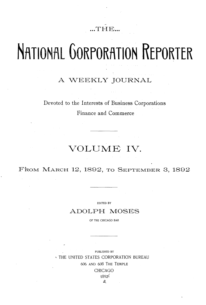 handle is hein.journals/natcorprep4 and id is 1 raw text is: 


                     .THEees




NATIONAL 6ORPORATION REPORTER


           A WEEKLY JOURNAL


       Devoted to the Interests of Business Corporations
                Finance and Commerce





              VOLUME IV.


FkoM MARCH 12, 1892, TO SEPTEMBER 3, 1892


EDITED BY


ADOLPH


MOSES


OF THE CHICAGO BAR


          PUBLISHED BY
THE UNITED STATES CORPORATION BUREAU
      606 AND 608 THE TEMPLE
          CHICAGO
          1892 .,


