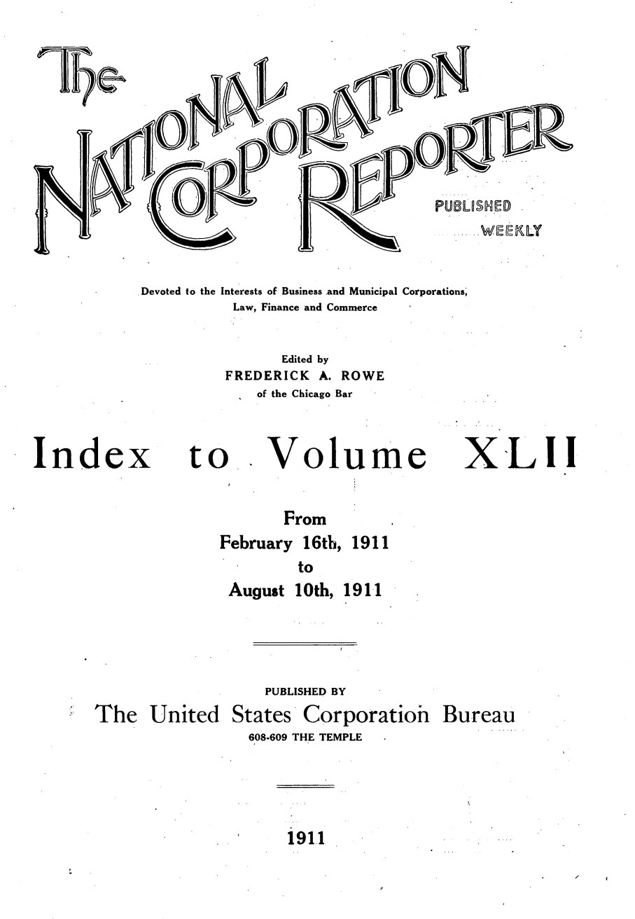 handle is hein.journals/natcorprep42 and id is 1 raw text is: 








PUBLU$HID


Devoted to the Interests of Business .and Municipal Corporations;
           Law, Finance and Commerce

                Edited by
          FREDERICK A. ROWE
             of the Chicago Bar


Index


to


Volume


X'-LI1


       From
February 16th, 1911
         to
 August 10th, 1911


The United


    PUBLISHED BY
States Corporatioh
  608-609 THE TEMPLE


Bureau


191.1


