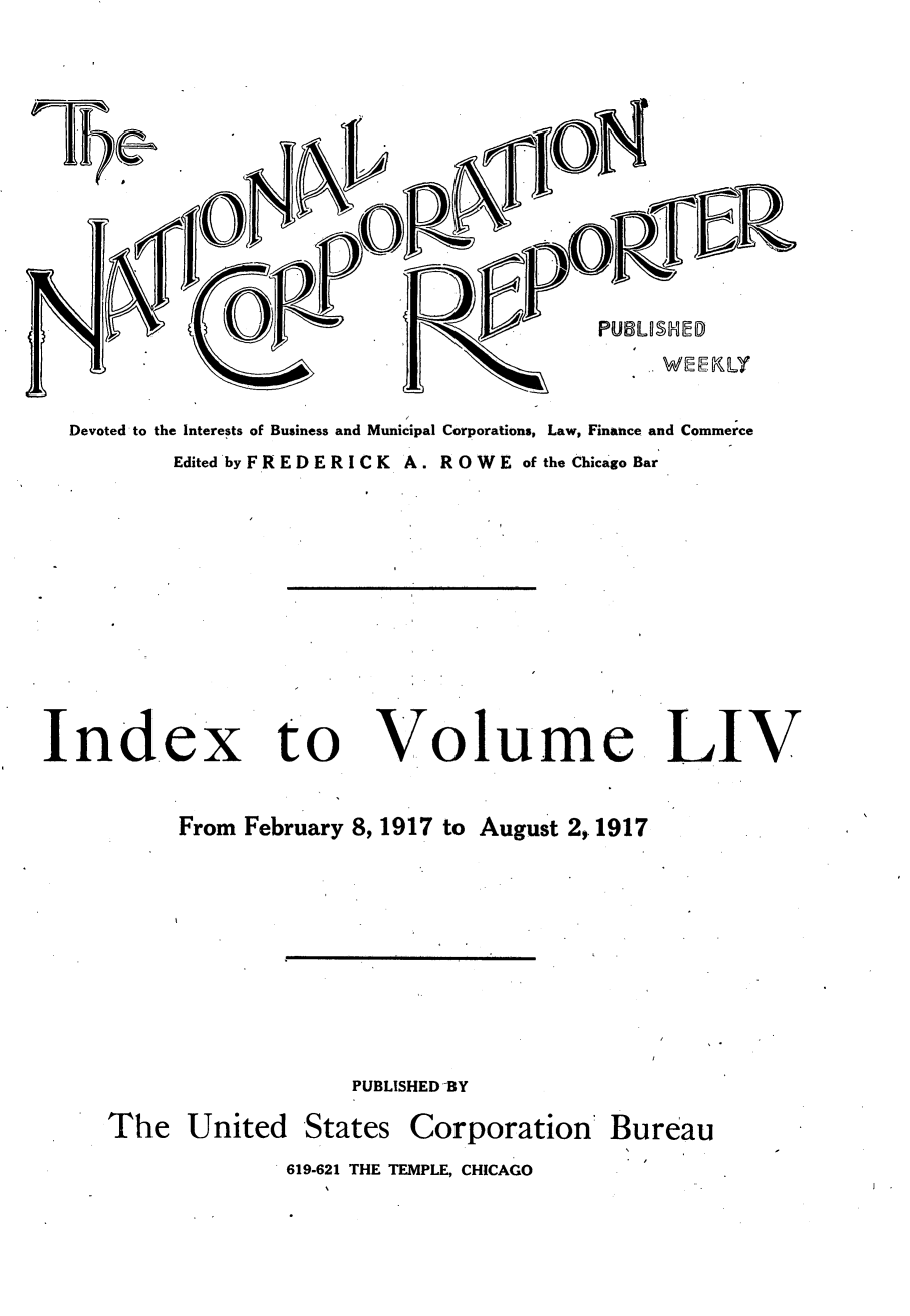 handle is hein.journals/natcorprep54 and id is 1 raw text is: 















Devoted to the Interests of Business and Municipal Corporations, Law, Finance and Commerce
        Edited by F R E D E R I C K A. R O W E of the Chicago Bar


Ind.ex to


Volume


LIV


      From February 8, 1917 to August 2, 1917









                    PUBLISHED BY

The United States Corporation' Bureau
              619-621 THE TEMPLE, CHICAGO


I   I I I 


