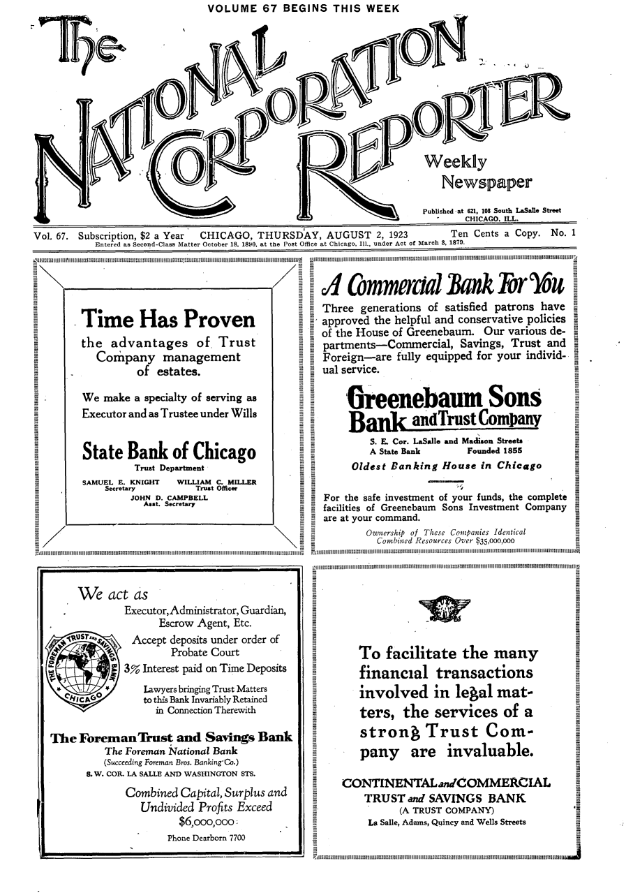 handle is hein.journals/natcorprep67 and id is 1 raw text is: VOLUME 67 BEGINS THIS WEEK


                                                        L-)             Weekly

                                  ; 1Newspaper

                                                                        Published at 621, 108 South LaSale Street
                                                                                CHICAGO, ILL.
Vol. 67. Subscription, $2 a Year CHICAGO, THURSDAY, AUGUST 2, 1923           Ten Cents a Copy. No. 1
           Entered as Second-Class Matter October 18, 1890, at the Post Office at Chicago, Ill., under Act of March 3, 1879.


- Commeraa alnk Tor you
Three generations of satisfied patrons have
approved the helpful and conservative policies
of the House of Greenebaum. Our various de-
partments-Commercial, Savings, Trust and
Foreign-are fully equipped for your individ-
ual service.


     Greenebaum Sons
     Bank andrust Company
         S. E. Cor. LaSalle and Madison Streets
         A State Bank      Founded 1855
      Oldest Banking House in Chicago

For the safe investment of your funds, the complete
facilities of Greenebaum Sons Investment Company
are at your command.
        Ownership of These Companies Identical
          Combined Resources Over $35,000,000


   To facilitate the many
   financial transactions
   involved in legal mat-
   ters, the services of a
   strong Trust Com-
   pany are invaluable.

CONTINENTAL anCOMMERCIAL
    TRUST and SAVINGS BANK
           (A TRUST COMPANY)
     La Salle, Adams, Quincy and Wells Streets


Time Has Proven
the advantages of Trust
   Company management
          of estates.

We make a specialty of serving as
Executor and as Trustee under Wills


State Bank of Chicago
          Trust Department
SAMUEL E. KNIGHT  WILLIAM C. MILLER
    Secretary        Trust Officer
         JOHN D. CAMPBELL
           Asst. Secretary


     We act as

              Executor,Administrator, Guardian,
                    Escrow Agent, Etc.
   1 u,        Accept deposits under order of
                      Probate Court
           IT 3% Interest paid on Time Deposits
                 Lawyers bringing Trust Matters
     c Ato this Bank Invariably Retained
                   in Connection Therewith

The Foreman Trust and Savings Bank
          The Foreman Nlational Bank
          (Succeeding Foreman Bros. Banking-Co.)
       go W. CO.. LA SALLE AND WASHINGTON STS.
              Combined Capital, Surplus and
                 Undivided Profits Exceed
                        $6,ooo,ooo:
                      Phone Dearborn 7700


7 l-iiiiiijili;ii l[lill[lillillilillillillillillillillillilliililiti[fillillilillitilitillillillilliI]IIIIIIIIIIIIII[iiiii11[iiiiiiiiiiiiiiiiiiiillillililllillillillillillillilliiliffilillillillillillillitillilillillo


A


