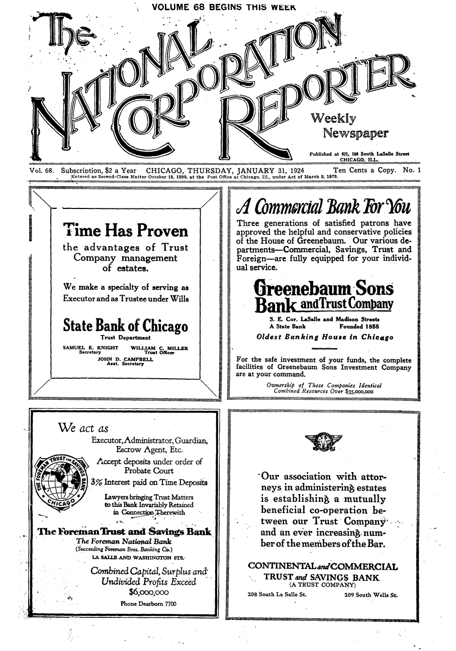 handle is hein.journals/natcorprep68 and id is 1 raw text is:                            VOLUME 68 BEGINS THIS WEEK








         )                                 D

                                 )Weekly
                                                               Newspaper

                                                            Published at 6n1, 108 South LaSalle Street
                                                                   CHICAGO. ILL
VoL 68. Subscription, $2 a Year  CHICAGO, THURSDAY, JANUARY 31, 1924     Ten Cents a Copy. No. 1
         Entered as Second-Class Matter October 18, 1890, at the Post Office at Chicago, Ill., under Act of March 8, 1879.



  V                                          A4 ComnwrciaIk Bnk &OU IW
                                         P. I Three generations of satisfied patrons have
          im  e Ha     Proven              = approved the helpful and conservative policies I
                                           I of the House of Greenebaum. Our various de-
       the advantages of Trust               partments-Commercial, Savings, Trust and
          Company management              I  Foreign-are fully equipped for your individ-

          We    of estates.              B   ual service.
       We make a specialty of serving as        ureenebaum            -Sons
I      Executor and as Trustee under Wills        DB        aTrustCom any           I
          ra                                              andrUEEEKU
t                                                   S. E. Cor. LaSalle and Madison Streets i
                                                    A State Bank   Founded 1855
       State Bank of Chicago                     O   st Bank   HoeiChcg
               Trust Department                  Oldest Banking House in Chicago
       SAMUEL E. KNIGHT WILLIAM C. MILLER                      -
           Secretary     Trust Officer     8
               JOHN D. CAMPBELL          I a For the safe investment of your funds, the complete
                 Aset. Secretary         9
                                             facilities of Greenebaum Sons Investment Company
                                             are at your command.
                                        -Onrhpo These Companies IdenticalOwesh
Sr Combin Resources Over $35,000,000



      We act as                                                                    I
              Executor, Administrator, Guardian,
                   Escrow Agent, Etc.                                              I
               Accept deposits under order of
             oa        e   or                     Our association with attor-
           S3% Interest paid on Time Deosits          neys in administering estates
                lawyers bringing Trust Matters    is establishing a mutually
                to this Bank Invariably Retained      be
                  inCa~ctnha                 .    beneficial co-operation be-      I
                                                  tween our Trust Company      .
  The Foreman Trust and Savings Bank              and an ever increasing num-
                  The orean Ntiouzl ank-             of
          (SuccdThe Foreman o. Nting ak)          ber of the members of the Bar.
              LA SALLERAND WASHINGTON 5TS.-
                                               CONTINENTAL nWCOMMERCIAL
             Combined Capital, Surplus and '   ,OTINGSOMA
                Undivided Profits Exceed           TR'(A TUST COMPANY)
                      $6,000,000               208 South La Salle St. 209 South Wells St.
                    Phone Dearborn 7700


