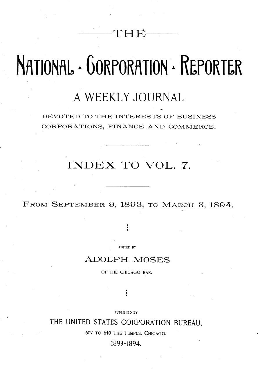 handle is hein.journals/natcorprep7 and id is 1 raw text is: 


THE


NAiTIONAL


6 GORPORfITION


A REPORTLR


      A WEEKLY JOURNAL

DEVOTED TO THE INTERESTS OF BUSINESS
CORPORATIONS, FINANCE AND COMMERCE.


INDEX TO


VOL.


FROM SEPTEMBER 9, 1893, TO MARCH 3, 1894.




                  EDITED BY


ADOLPH


MOSES


OF THE CHICAGO BAR.

     A
     A
     A

   PUBLISHED BY


THE UNITED STATES CORPORATION BUREAU,
       607 TO 610 THE TEMPLE, CHICAGO.


1893-1894.


7.


