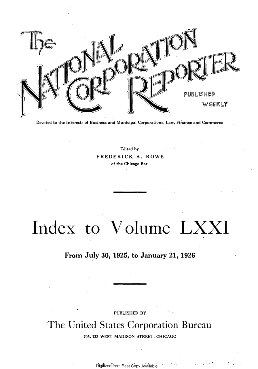 handle is hein.journals/natcorprep71 and id is 1 raw text is: 









               [toR


      Ni                                PUBLUOS11D
                                              WEEKLY

Devoted to the Interests of Business and Municipal Corporations, Law, Finance and Commerce



                       Edited by
                FREDERICK  A. ROWE
                     of the Chicago Bar


Index to


Volume


LXXI


     From July 30, 1925, to January 21, 1926







                  PUBLISHED BY

The   United  States  Corporation Bureau
          705, 123 WEST MADISON STREET, CHICAGO



             Digitized from Best Copy Available  '



