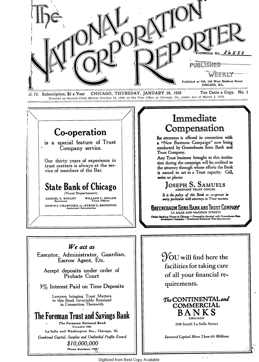 handle is hein.journals/natcorprep72 and id is 1 raw text is: 














II                                                                      Published at 705. 123 West Madison Street
                                                                                 CHICAGO, ILL.

31. 72. Subscription, $2 a Year CHICAGO, THURSDAY, JANUARY 28, 1926             Ten Cents a Copy. No. 1
          Entered as Second-Class Matter October 18, 1890, at the Post Office at Chicago, Ill., under Act of March 3, 1879.


III


          Immediate,

       Compensation
   for attorneys is offered in connection with
   a New Business Campaign now being
   conducted by Greenebaum Sons. Bank and
   Trust Company.
   Any Trust business brought to this institu-
   tion during the campaign will be credited to
   the attorney through whose efforts the Bank
   is named to act in a Trust capacity. Call,
   write or phone
       JOSEPH S. SAMUELS
           ASSISTANT TRUST OFFICER
     It is the policy of this Bank to co.operate in
     every particular with attorneys in Trust matters.

6REENEBAUM SONS BANKANDTRUST COMPANY
         LA SALLE AND MADISON STREETS
Oldmt Banking House in Chicago-Ownershp identical with Greenebaum Sons
     Investment &ny- Combined Reources Over $40,ooo,ooo.


Digitized from Best Copy Available


     Co-operation
is a special feature of Trust
       Company service.

Our thirty years of experience in
trust matters is always at the ser-
vice of members of the Bar.


State Bank of Chicago
         (Trust Department)
SAMUEL E. KNIGHT   WILLIAM C. MILLER
     Secretary        Trust Officer
EDWIN C. CRAWFORD, Jr., BYRON E. BRONSTON
          Assistant Secretaries


                We act as
 Executor, Administrator, Guardian,
           Escrow Agent, Etc.

    Accept deposits under order of
              Probate Court

  3% Interest Paid on Time Deposits
        Lawyers bringing Trust Matters
        to this Bank Invariably Retained
            in Connection Therewith-

The Foreman Trust and Savings Bank
           The Foreman National Bank
                  Founded 1862
     La Salle and Washington Sts., Chicago, Ill.
  Combined Capital, Surplus and Undivided Profits Exceed
               $10,000,000
               Phone Dearborn 7700'


9/OU will find here the
facilities for taking care
of all your financial re-
  quirements.


-The CONTINENTAL and
     COMMERCIAL
       BANKS
             CHICAGO
      208 South La Salle Street

 Invesfed Capital More Than 60 Millions


P U S L S     ....................-----


