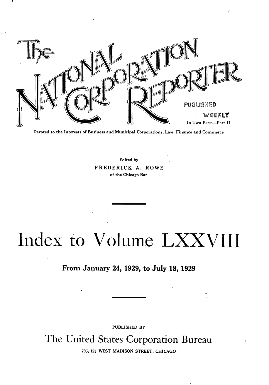 handle is hein.journals/natcorprep78 and id is 1 raw text is: 







r


                            CAL            In Two Parts-Part II
Devoted to the Interests of Business and Municipal Corporations, Law, Finance and Commerce


       Edited by
FREDERICK  A. ROWE
    of the Chicago Bar


Index to


Volume LXXVIII


From January 24, 1929, to July 18, 1929


                   PUBLISHED BY

The United States Corporation Bureau

          705, 123 WEST MADISON STREET, CHICAGO


