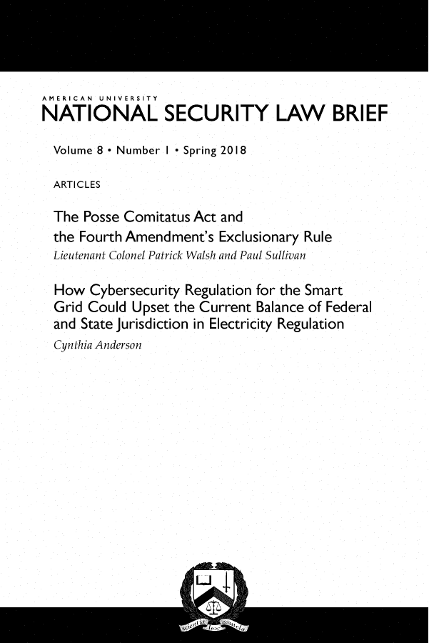 handle is hein.journals/natislaw8 and id is 1 raw text is: 




AMERICAN UNIVERSITY
NATIONAL SECURITY LAW BRIEF

  Volume 8 * Number I Spring 2018

  ARTICLES

  The Posse Comitatus Act and
  the Fourth Amendment's Exclusionary Rule
  Lieutenant Colonel Patrick Walsh and Paul Sullivan

  How  Cybersecurity Regulation for the Smart
  Grid Could Upset the Current Balance of Federal
  and State jurisdiction in Electricity Regulation
  Cynthia Anderson


