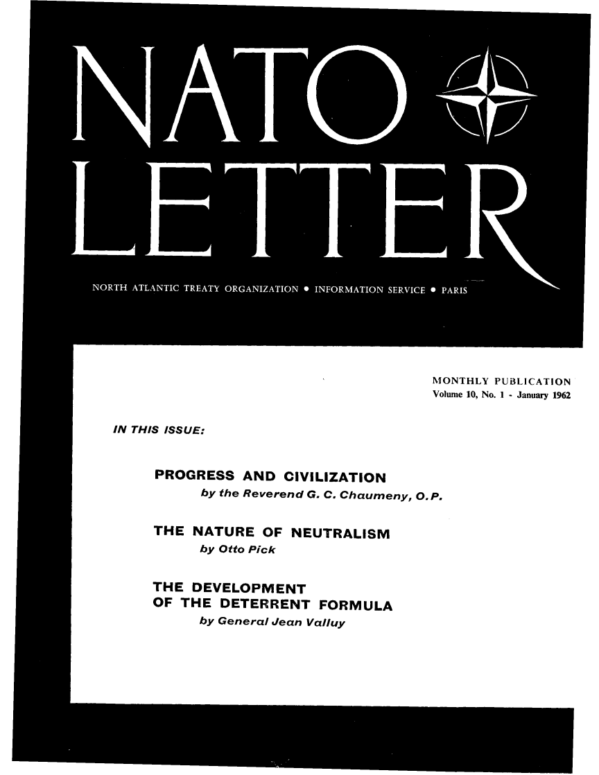 handle is hein.journals/natolett10 and id is 1 raw text is: 












      -****(









TH ATLANTIC TREATY ORGANIZATION * INFORMATION SERVICE * PARIS







                                          MONTHLY PUBLICATION
                                          Volume 10, No. I - January 1962


IN THIS ISSUE:



     PROGRESS AND CIVILIZATION
           by the Reverend G. C. Chaumeny, O P.


     THE  NATURE   OF  NEUTRALISM
           by Otto Pick


     THE  DEVELOPMENT
     OF  THE  DETERRENT FORMULA
           by General Jean Valluy


