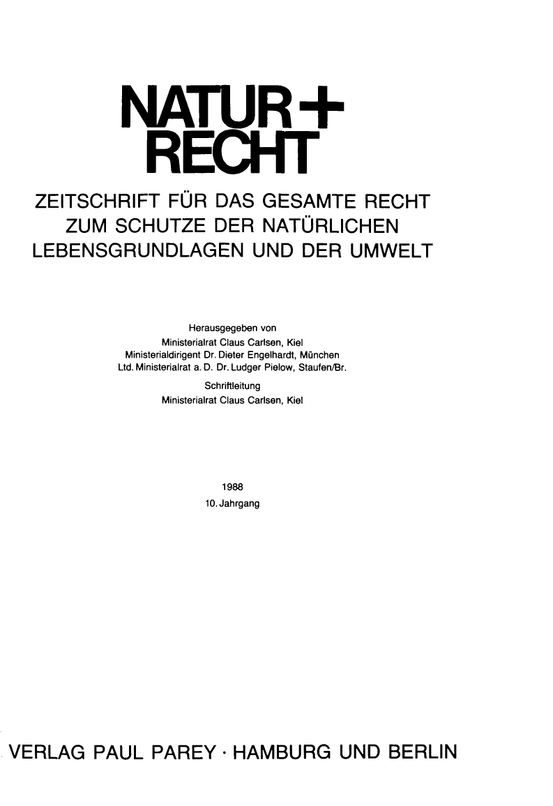 handle is hein.journals/natrct10 and id is 1 raw text is: NATUR+
RECHT
ZEITSCHRIFT FOR DAS GESAMTE RECHT
ZUM SCHUTZE DER NATORLICHEN
LEBENSGRUNDLAGEN UND DER UMWELT
Herausgegeben von
Ministerialrat Claus Carlsen, Kiel
Ministerialdirigent Dr. Dieter Engelhardt, Munchen
Ltd. Ministerialrat a. D. Dr. Ludger Pielow, Staufen/Br.
Schriftleitung
Ministerialrat Claus Carlsen, Kiel
1988
10. Jahrgang

VERLAG PAUL PAREY - HAMBURG UND BERLIN


