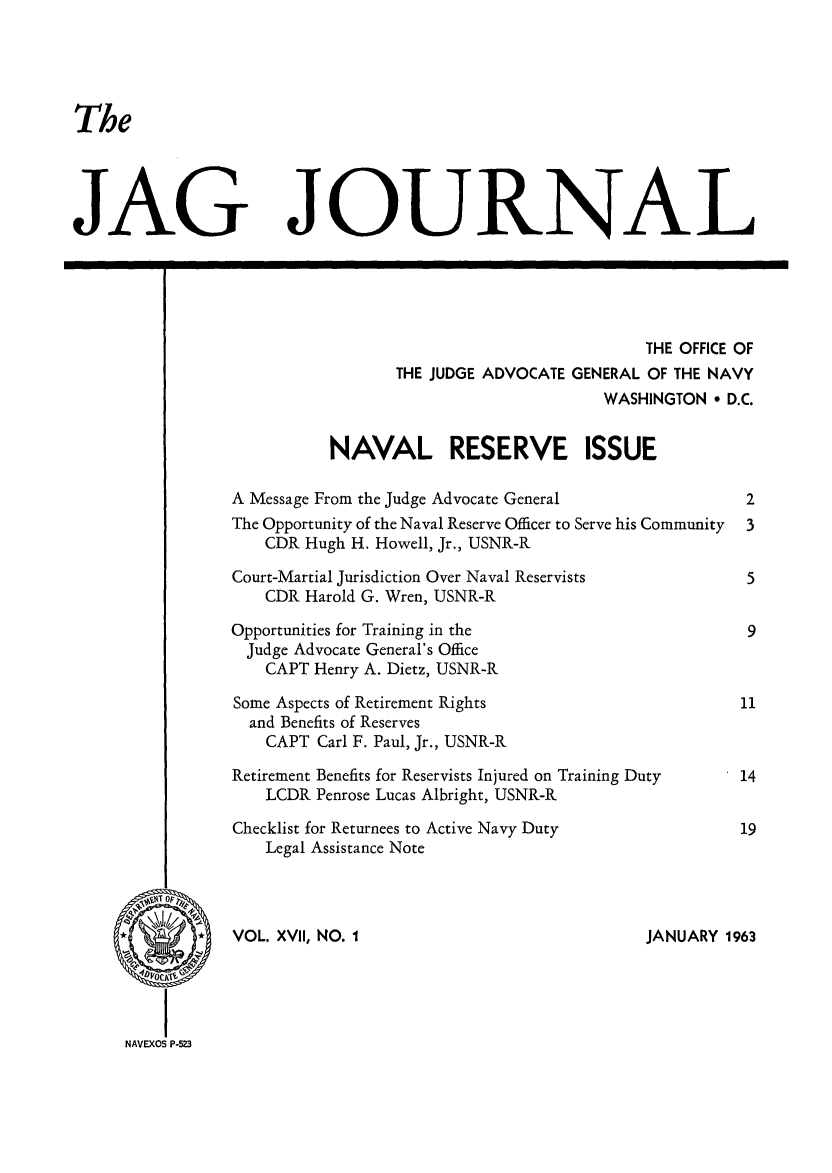 handle is hein.journals/naval17 and id is 1 raw text is: The
JAG JOURNAL
THE OFFICE OF
THE JUDGE ADVOCATE GENERAL OF THE NAVY
WASHINGTON ° D.C.
NAVAL RESERVE ISSUE
A Message From the Judge Advocate General                   2
The Opportunity of the Naval Reserve Officer to Serve his Community  3
CDR Hugh H. Howell, Jr., USNR-R
Court-Martial Jurisdiction Over Naval Reservists            5
CDR Harold G. Wren, USNR-R
Opportunities for Training in the                           9
Judge Advocate General's Office
CAPT Henry A. Dietz, USNR-R
Some Aspects of Retirement Rights                          11
and Benefits of Reserves
CAPT Carl F. Paul, Jr., USNR-R
Retirement Benefits for Reservists Injured on Training Duty  14
LCDR Penrose Lucas Albright, USNR-R
Checklist for Returnees to Active Navy Duty                19
Legal Assistance Note
NIJANUARY 1963
NAVEXOSa P-523


