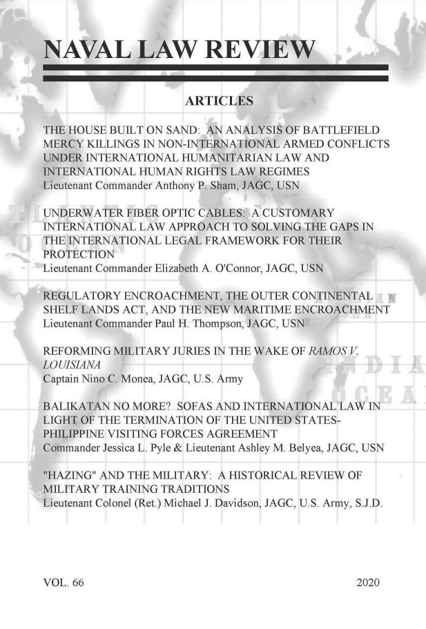 handle is hein.journals/naval66 and id is 1 raw text is: in


iFA


NAVAL LAW REVIEW



                    ARTICLES

THE HOUSE BUILT ON SAND: AN ANALYSIS OF BATTLEFIELD
MERCY KILLINGS IN NON-INTERNATIONAL ARMED CONFLICTS
UNDER INTERNATIONAL HUMANITARIAN LAW AND
INTERNATIONAL HUMAN RIGHTS LAW REGIMES
Lieutenant Commander Anthony P. Sham, JAGC, USN

UNDERWATER  FIBER OPTIC CABLES: A CUSTOMARY
INTERNATIONAL LAW APPROACH TO SOLVING THE GAPS IN
THE INTERNATIONAL LEGAL FRAMEWORK FOR THEIR
PROTECTION
Lieutenant Commander Elizabeth A. O'Connor, JAGC, USN

REGULATORY  ENCROACHMENT, THE OUTER CONTINENTAL
SHELF LANDS ACT, AND THE NEW MARITIME ENCROACHMENT
Lieutenant Commander Paul H. Thompson, JAGC, USN

REFORMING MILITARY JURIES IN THE WAKE OF RAMOS V
LO UISIANA
Captain Nino C. Monea, JAGC, U.S. Army

BALIKATAN NO MORE? SOFAS AND INTERNATIONAL LAW IN
LIGHT OF THE TERMINATION OF THE UNITED STATES-
PHILIPPINE VISITING FORCES AGREEMENT
Commander Jessica L. Pyle & Lieutenant Ashley M. Belyea, JAGC, USN

HAZING AND THE MILITARY: A HISTORICAL REVIEW OF
MILITARY TRAINING TRADITIONS
Lieutenant Colonel (Ret.) Michael J. Davidson, JAGC, U.S. Army, S.J.D.


VOL. 66


2020



