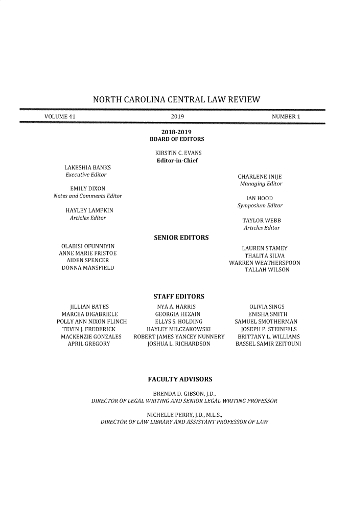 handle is hein.journals/ncclj41 and id is 1 raw text is: 















              NORTH CAROLINA CENTRAL LAW REVIEW

VOLUME 41                            2019                         NUMBER 1

                                  2018-2019
                               BOARD OF EDITORS

                               KIRSTIN C. EVANS
                                 Editor-in-Chief


LAKESHIA BANKS
Executive Editor


     EMILY DIXON
Notes and Comments Editor

    HAYLEY LAMPKIN
    Articles Editor




  OLABISI OFUNNIYIN
  ANNE MARIE FRISTOE
    AIDEN SPENCER
  DONNA MANSFIELD


CHARLENE INIJE
Managing Editor

   IAN HOOD
Symposium Editor

TAYLOR WEBB
  Articles Editor


SENIOR EDITORS


    LAUREN STAMEY
    THALITA SILVA
WARREN WEATHERSPOON
     TALLAH WILSON


    JILLIAN BATES
 MARCEA DIGABRIELE
POLLY ANN NIXON FLINCH
  TEVIN J. FREDERICK
  MACKENZIE GONZALES
  APRIL GREGORY


      STAFF EDITORS
      NYA A. HARRIS
      GEORGIA HEZAIN
      ELLYS S. HOLDING
    HAYLEY MILCZAKOWSKI
ROBERT JAMES YANCEY NUNNERY
    JOSHUA L. RICHARDSON


    OLIVIA SINGS
    ENISHA SMITH
SAMUEL SMOTHERMAN
  JOSEPH P. STEINFELS
  BRITTANY L. WILLIAMS
BASSEL SAMIR ZEITOUNI


                FACULTY ADVISORS

                  BRENDA D. GIBSON, J.D.,
DIRECTOR OF LEGAL WRITING AND SENIOR LEGAL WRITING PROFESSOR

                NICHELLE PERRY, J.D., M.L.S.,
   DIRECTOR OF LAW LIBRARYAND ASSISTANT PROFESSOR OF LAW



