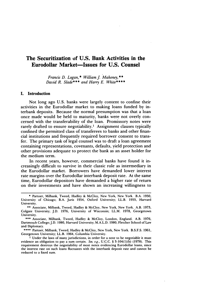 handle is hein.journals/ncjint11 and id is 557 raw text is: The Securitization of U.S. Bank Activities in the
Eurodollar Market-Issues for U.S. Counsel
Francis D. Logan, * William J. Mahoney, * *
David R. Slade*** and Harry E. White****
I. Introduction
Not long ago U.S. banks were largely content to confine their
activities in the Eurodollar market to making loans funded by in-
terbank deposits. Because the normal presumption was that a loan
once made would be held to maturity, banks were not overly con-
cerned with the transferability of the loan. Promissory notes were
rarely drafted to ensure negotiability.' Assignment clauses typically
confined the permitted class of transferees to banks and other finan-
cial institutions and frequently required borrower consent to trans-
fer. The primary task of legal counsel was to draft a loan agreement
containing representations, covenants, defaults, yield protection and
other provisions adequate to protect the bank as an asset holder for
the medium term.
In recent years, however, commercial banks have found it in-
creasingly difficult to survive in their classic role as intermediary in
the Eurodollar market. Borrowers have demanded lower interest
rate margins over the Eurodollar interbank deposit rate. At the same
time, Eurodollar depositors have demanded a higher rate of return
on their investments and have shown an increasing willingness to
 Partner, Milbank, Tweed, Hadley & McCloy, New York, New York. B.A. 1950,
University of Chicago; B.A. Juris 1954, Oxford University; LL.B. 1955, Harvard
University.
** Associate, Milbank, Tweed, Hadley & McCloy, New York, New York. A.B. 1973,
Colgate University; J.D. 1976, University of Wisconsin; LL.M. 1978, Georgetown
University.
** Associate, Milbank, Tweed, Hadley & McCloy, London, England. A.B. 1976,
Dartmouth College; J.D. 1980, Harvard University; M.A.L.D. 1980, Fletcher School of Law
and Diplomacy.
* *** Partner, Milbank, Tweed, Hadley & McCloy, New York, New York. B.S.F.S. 1961,
Georgetown University; LL.B. 1964, Columbia University.
I Under the laws of many jurisdictions, in order for a note to be negotiable it must
evidence an obligation to pay a sum certain. See, e.g., U.C.C. § 3-104(l)(b) (1978). This
requirement destroys the negotiability of most notes evidencing Eurodollar loans, since
the interest rate on such loans fluctuates with the interbank deposit rate and cannot be
reduced to a fixed sum.


