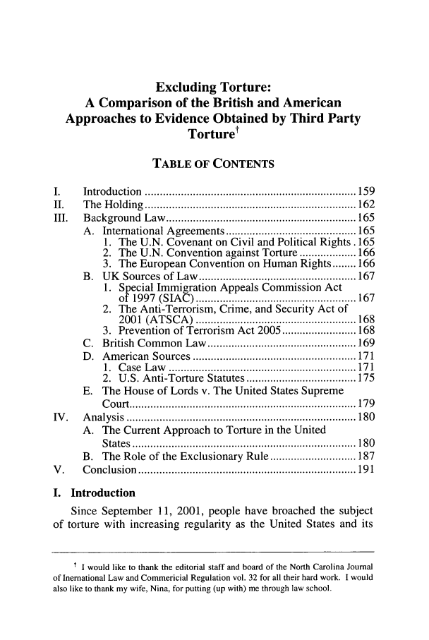 handle is hein.journals/ncjint32 and id is 167 raw text is: Excluding Torture:
A Comparison of the British and American
Approaches to Evidence Obtained by Third Party
Torture'
TABLE OF CONTENTS
I.     Introduction    ....................................................................... 159
II.    T he  H olding  ....................................................................... 162
III.   B ackground     Law    ................................................................ 165
A. International Agreements ............................................ 165
1. The U.N. Covenant on Civil and Political Rights. 165
2. The U.N. Convention against Torture ................... 166
3. The European Convention on Human Rights ........ 166
B. UK Sources of Law ..................................................... 167
1. Special Immigration Appeals Commission Act
of  1997  (SIA  C ) ...................................................... 167
2. The Anti-Terrorism, Crime, and Security Act of
2001   (A T SC A  )  ...................................................... 168
3. Prevention of Terrorism Act 2005 ......................... 168
C. British Common Law .................................................. 169
D. American Sources ................................................... 171
1.  C ase  L aw   ............................................................... 17 1
2. U.S. Anti-Torture Statutes ..................................... 175
E. The House of Lords v. The United States Supreme
C ourt ............................................................................ 179
IV .   A nalysis  ............................................................................. 180
A. The Current Approach to Torture in the United
S tates  ........................................................................... 180
B. The Role of the Exclusionary Rule ............................. 187
V .    C onclusion   ......................................................................... 19 1
I. Introduction
Since September 11, 2001, people have broached the subject
of torture with increasing regularity as the United States and its
t I would like to thank the editorial staff and board of the North Carolina Journal
of Inernational Law and Commericial Regulation vol. 32 for all their hard work. I would
also like to thank my wife, Nina, for putting (up with) me through law school.


