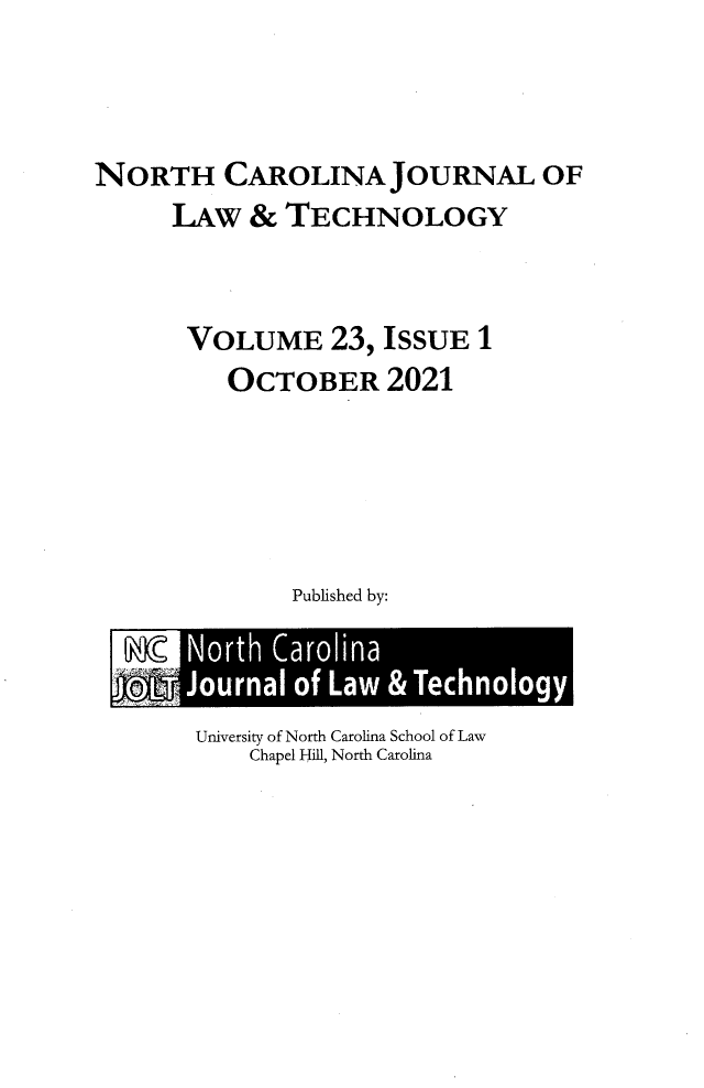handle is hein.journals/ncjl23 and id is 1 raw text is: NORTH CAROLINA JOURNAL OF
LAW & TECHNOLOGY
VOLUME 23, ISSUE 1
OCTOBER 2021
Published by:

University of North Carolina School of Law
Chapel Hill, North Carolina



