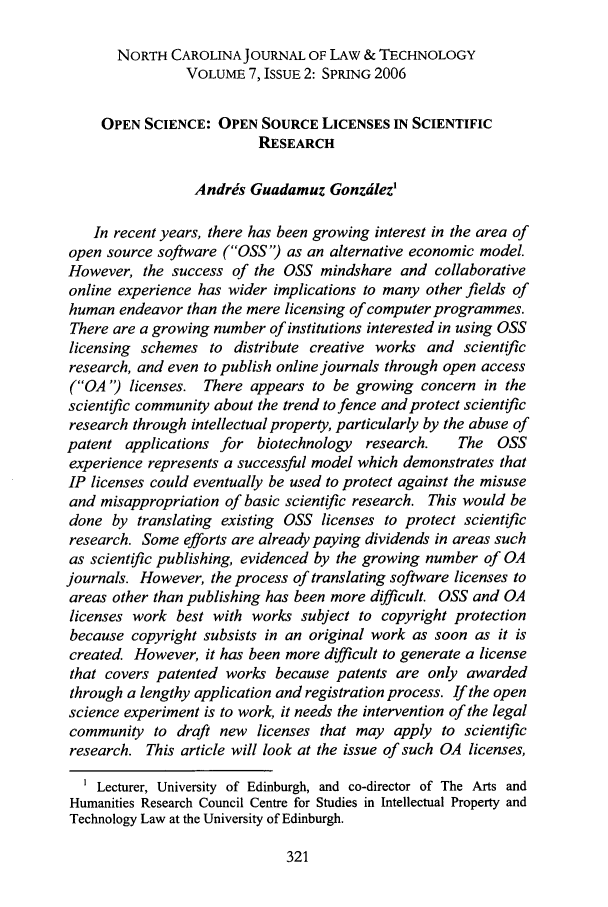 handle is hein.journals/ncjl7 and id is 327 raw text is: NORTH CAROLINAJOURNAL OF LAW & TECHNOLOGY
VOLUME 7, ISSUE 2: SPRING 2006
OPEN SCIENCE: OPEN SOURCE LICENSES IN SCIENTIFIC
RESEARCH
Andris Guadamuz Gonzdlez'
In recent years, there has been growing interest in the area of
open source software (OSS) as an alternative economic model.
However, the success of the OSS mindshare and collaborative
online experience has wider implications to many other fields of
human endeavor than the mere licensing of computer programmes.
There are a growing number of institutions interested in using OSS
licensing schemes to distribute creative works and scientific
research, and even to publish online journals through open access
(OA ') licenses. There appears to be growing concern in the
scientific community about the trend to fence and protect scientific
research through intellectual property, particularly by the abuse of
patent applications for biotechnology research.  The OSS
experience represents a successful model which demonstrates that
IP licenses could eventually be used to protect against the misuse
and misappropriation of basic scientific research. This would be
done by translating existing OSS licenses to protect scientific
research. Some efforts are already paying dividends in areas such
as scientific publishing, evidenced by the growing number of OA
journals. However, the process of translating software licenses to
areas other than publishing has been more difficult. OSS and OA
licenses work best with works subject to copyright protection
because copyright subsists in an original work as soon as it is
created However, it has been more difficult to generate a license
that covers patented works because patents are only awarded
through a lengthy application and registration process. If the open
science experiment is to work, it needs the intervention of the legal
community to draft new licenses that may apply to scientific
research. This article will look at the issue of such OA licenses,
1 Lecturer, University of Edinburgh, and co-director of The Arts and
Humanities Research Council Centre for Studies in Intellectual Property and
Technology Law at the University of Edinburgh.


